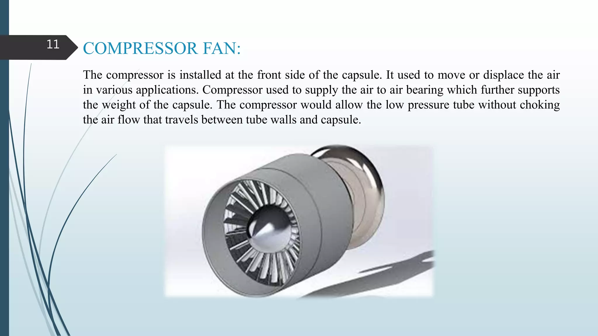 COMPRESSOR FAN:
The compressor is installed at the front side of the capsule. It used to move or displace the air
in various applications. Compressor used to supply the air to air bearing which further supports
the weight of the capsule. The compressor would allow the low pressure tube without choking
the air flow that travels between tube walls and capsule.
11
 