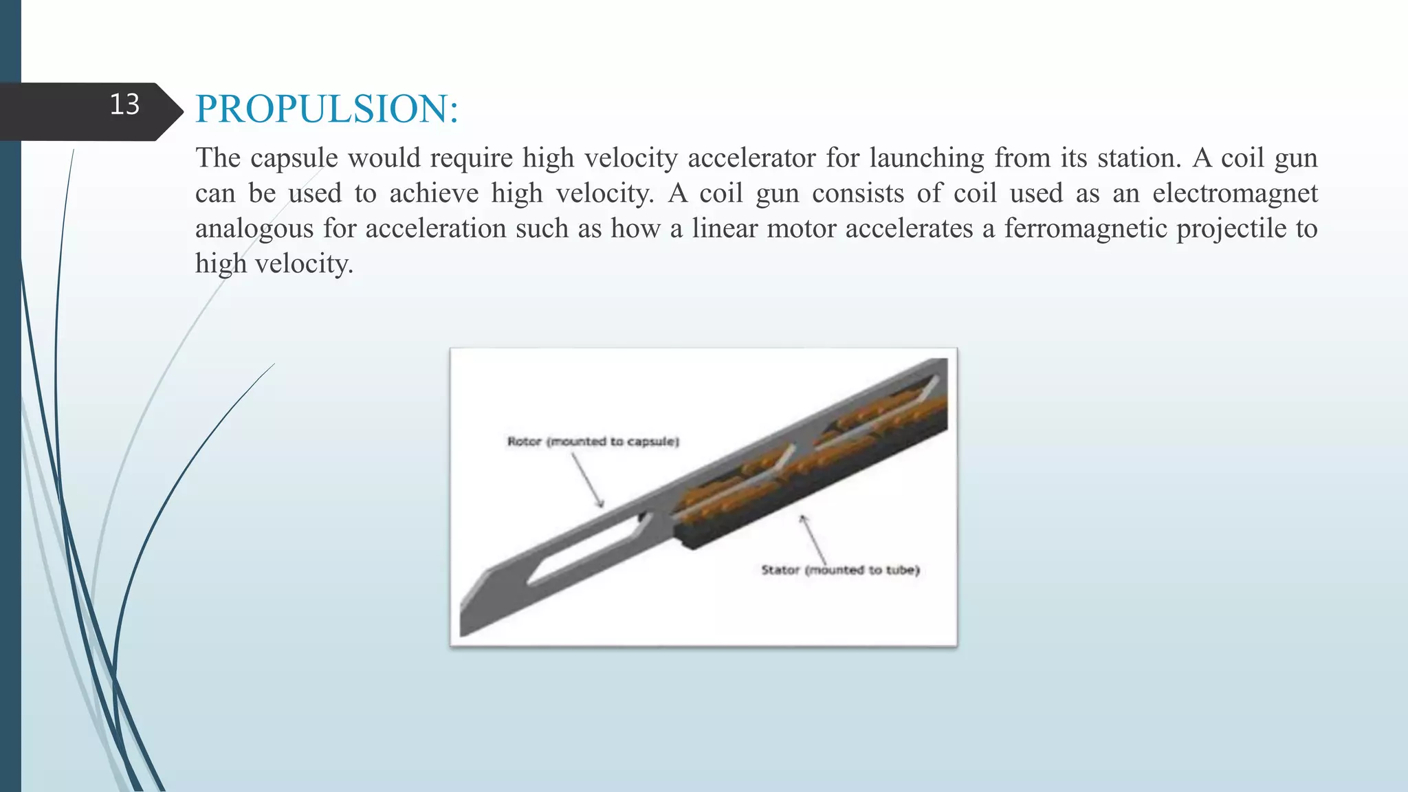 PROPULSION:
The capsule would require high velocity accelerator for launching from its station. A coil gun
can be used to achieve high velocity. A coil gun consists of coil used as an electromagnet
analogous for acceleration such as how a linear motor accelerates a ferromagnetic projectile to
high velocity.
13
 