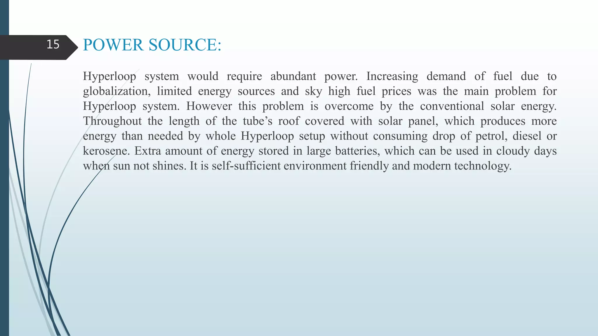 POWER SOURCE:
Hyperloop system would require abundant power. Increasing demand of fuel due to
globalization, limited energy sources and sky high fuel prices was the main problem for
Hyperloop system. However this problem is overcome by the conventional solar energy.
Throughout the length of the tube’s roof covered with solar panel, which produces more
energy than needed by whole Hyperloop setup without consuming drop of petrol, diesel or
kerosene. Extra amount of energy stored in large batteries, which can be used in cloudy days
when sun not shines. It is self-sufficient environment friendly and modern technology.
15
 