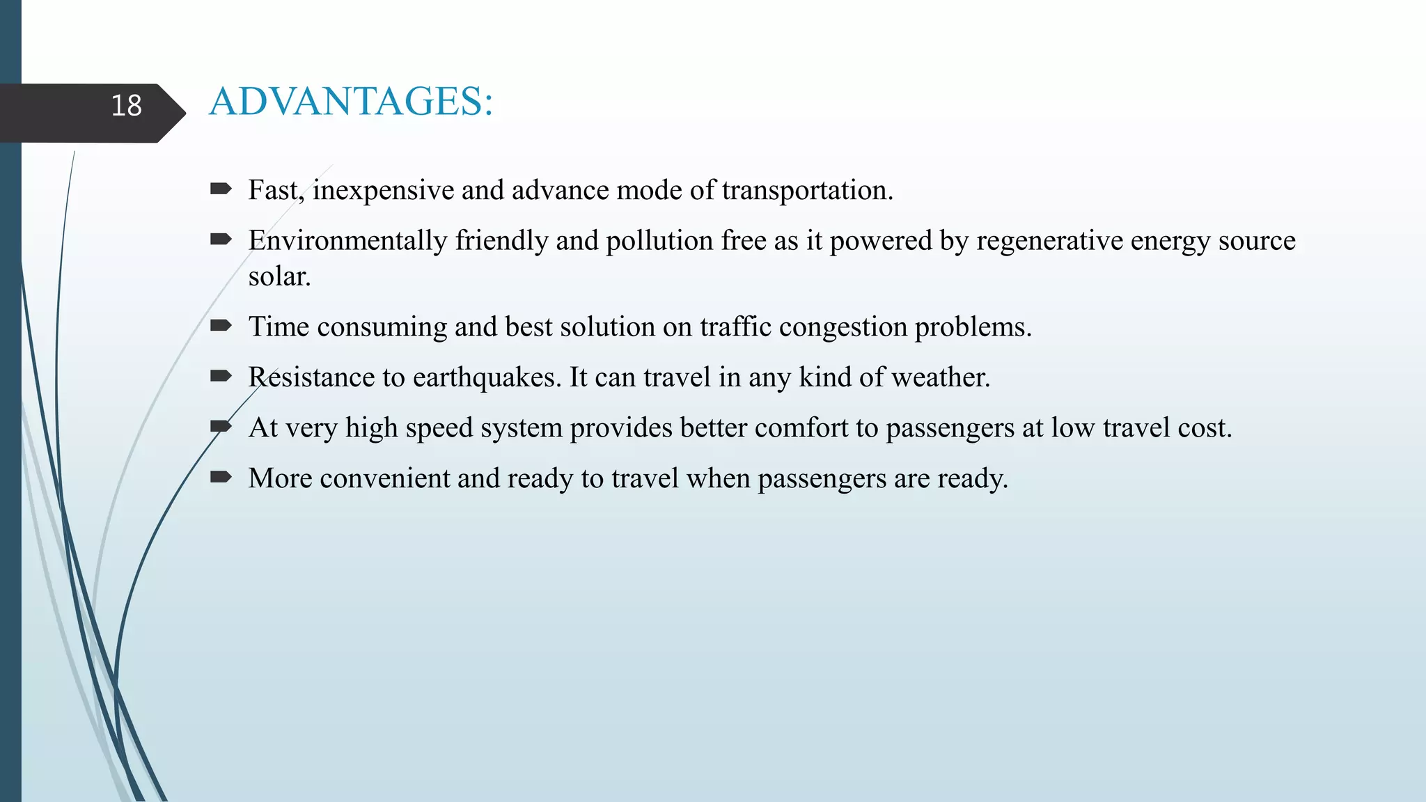 ADVANTAGES:
 Fast, inexpensive and advance mode of transportation.
 Environmentally friendly and pollution free as it powered by regenerative energy source
solar.
 Time consuming and best solution on traffic congestion problems.
 Resistance to earthquakes. It can travel in any kind of weather.
 At very high speed system provides better comfort to passengers at low travel cost.
 More convenient and ready to travel when passengers are ready.
18
 