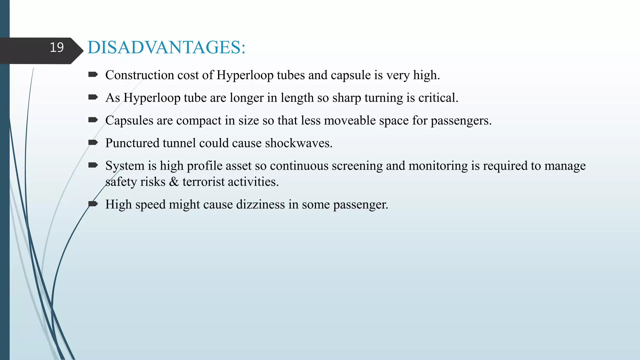 DISADVANTAGES:
 Construction cost of Hyperloop tubes and capsule is very high.
 As Hyperloop tube are longer in length so sharp turning is critical.
 Capsules are compact in size so that less moveable space for passengers.
 Punctured tunnel could cause shockwaves.
 System is high profile asset so continuous screening and monitoring is required to manage
safety risks & terrorist activities.
 High speed might cause dizziness in some passenger.
19
 