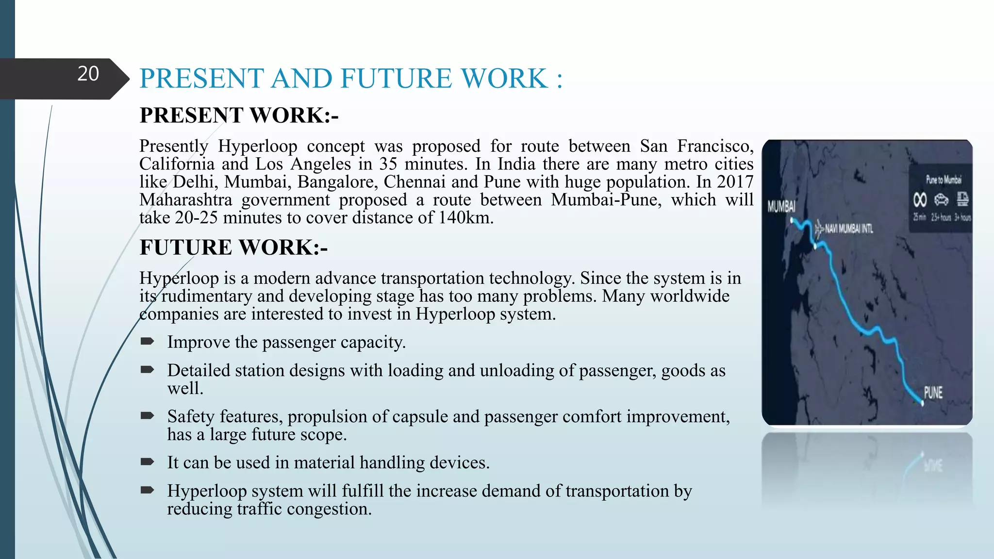 PRESENT AND FUTURE WORK :
PRESENT WORK:-
Presently Hyperloop concept was proposed for route between San Francisco,
California and Los Angeles in 35 minutes. In India there are many metro cities
like Delhi, Mumbai, Bangalore, Chennai and Pune with huge population. In 2017
Maharashtra government proposed a route between Mumbai-Pune, which will
take 20-25 minutes to cover distance of 140km.
FUTURE WORK:-
Hyperloop is a modern advance transportation technology. Since the system is in
its rudimentary and developing stage has too many problems. Many worldwide
companies are interested to invest in Hyperloop system.
 Improve the passenger capacity.
 Detailed station designs with loading and unloading of passenger, goods as
well.
 Safety features, propulsion of capsule and passenger comfort improvement,
has a large future scope.
 It can be used in material handling devices.
 Hyperloop system will fulfill the increase demand of transportation by
reducing traffic congestion.
20
 
