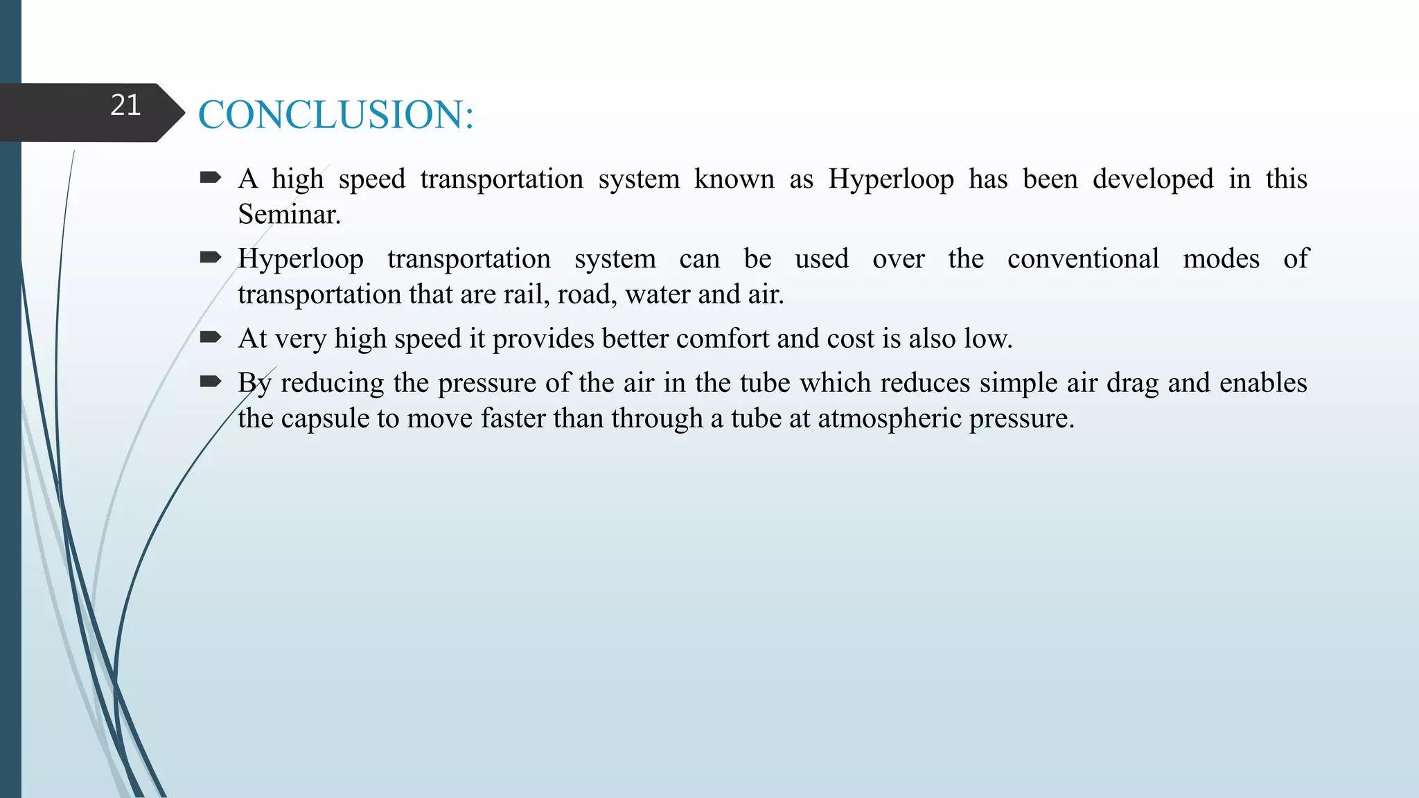 CONCLUSION:
 A high speed transportation system known as Hyperloop has been developed in this
Seminar.
 Hyperloop transportation system can be used over the conventional modes of
transportation that are rail, road, water and air.
 At very high speed it provides better comfort and cost is also low.
 By reducing the pressure of the air in the tube which reduces simple air drag and enables
the capsule to move faster than through a tube at atmospheric pressure.
21
 