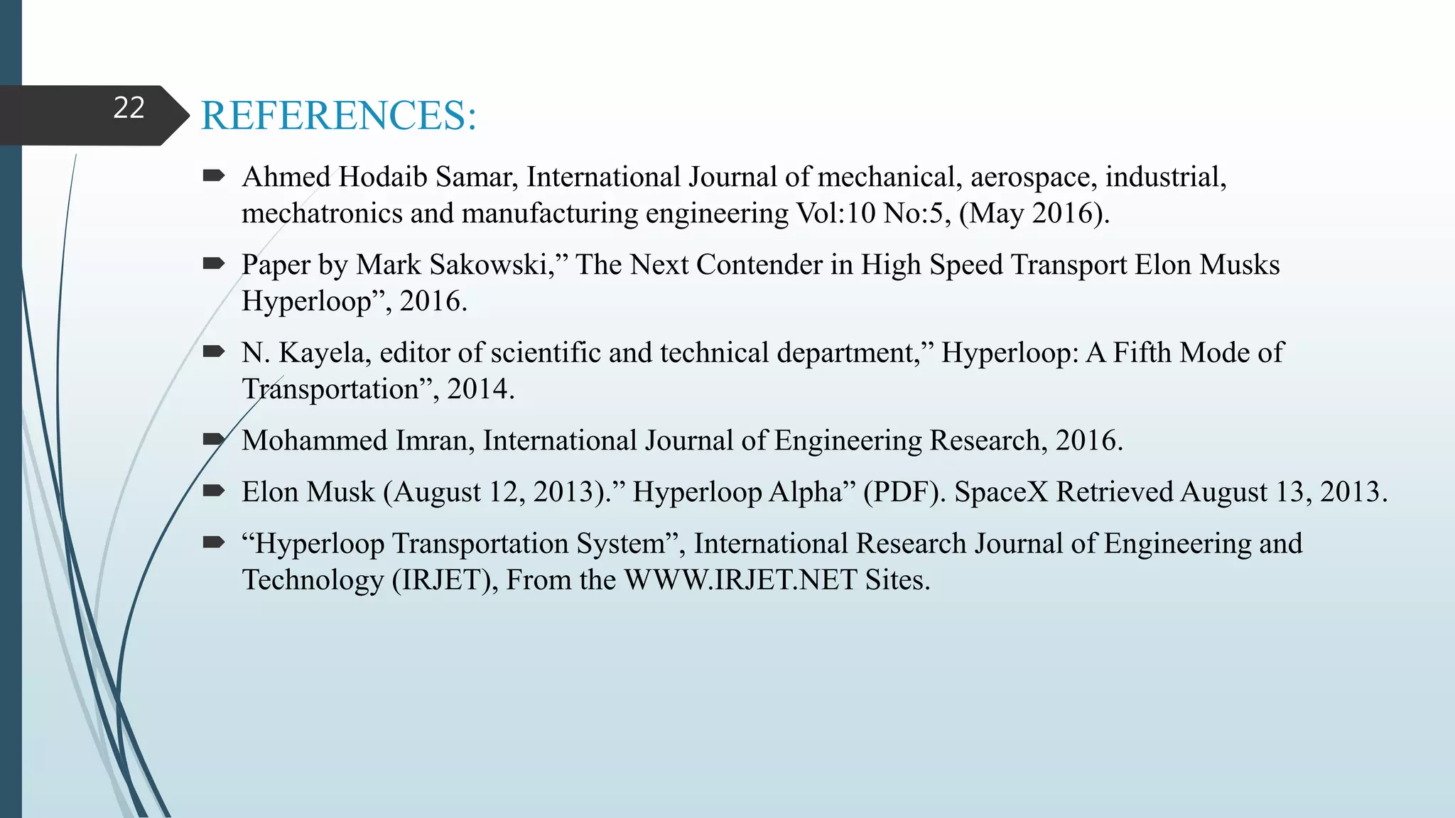REFERENCES:
 Ahmed Hodaib Samar, International Journal of mechanical, aerospace, industrial,
mechatronics and manufacturing engineering Vol:10 No:5, (May 2016).
 Paper by Mark Sakowski,” The Next Contender in High Speed Transport Elon Musks
Hyperloop”, 2016.
 N. Kayela, editor of scientific and technical department,” Hyperloop: A Fifth Mode of
Transportation”, 2014.
 Mohammed Imran, International Journal of Engineering Research, 2016.
 Elon Musk (August 12, 2013).” Hyperloop Alpha” (PDF). SpaceX Retrieved August 13, 2013.
 “Hyperloop Transportation System”, International Research Journal of Engineering and
Technology (IRJET), From the WWW.IRJET.NET Sites.
22
 