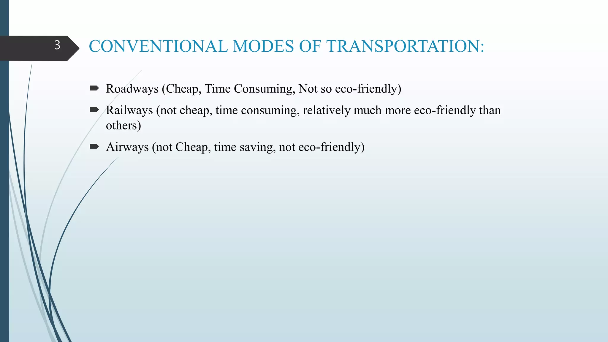 CONVENTIONAL MODES OF TRANSPORTATION:
 Roadways (Cheap, Time Consuming, Not so eco-friendly)
 Railways (not cheap, time consuming, relatively much more eco-friendly than
others)
 Airways (not Cheap, time saving, not eco-friendly)
3
 