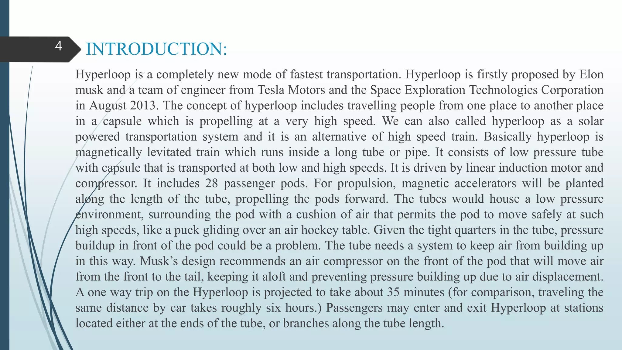 INTRODUCTION:
Hyperloop is a completely new mode of fastest transportation. Hyperloop is firstly proposed by Elon
musk and a team of engineer from Tesla Motors and the Space Exploration Technologies Corporation
in August 2013. The concept of hyperloop includes travelling people from one place to another place
in a capsule which is propelling at a very high speed. We can also called hyperloop as a solar
powered transportation system and it is an alternative of high speed train. Basically hyperloop is
magnetically levitated train which runs inside a long tube or pipe. It consists of low pressure tube
with capsule that is transported at both low and high speeds. It is driven by linear induction motor and
compressor. It includes 28 passenger pods. For propulsion, magnetic accelerators will be planted
along the length of the tube, propelling the pods forward. The tubes would house a low pressure
environment, surrounding the pod with a cushion of air that permits the pod to move safely at such
high speeds, like a puck gliding over an air hockey table. Given the tight quarters in the tube, pressure
buildup in front of the pod could be a problem. The tube needs a system to keep air from building up
in this way. Musk’s design recommends an air compressor on the front of the pod that will move air
from the front to the tail, keeping it aloft and preventing pressure building up due to air displacement.
A one way trip on the Hyperloop is projected to take about 35 minutes (for comparison, traveling the
same distance by car takes roughly six hours.) Passengers may enter and exit Hyperloop at stations
located either at the ends of the tube, or branches along the tube length.
4
 