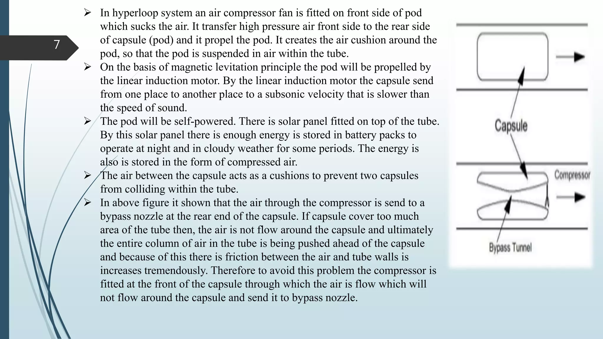 7
 In hyperloop system an air compressor fan is fitted on front side of pod
which sucks the air. It transfer high pressure air front side to the rear side
of capsule (pod) and it propel the pod. It creates the air cushion around the
pod, so that the pod is suspended in air within the tube.
 On the basis of magnetic levitation principle the pod will be propelled by
the linear induction motor. By the linear induction motor the capsule send
from one place to another place to a subsonic velocity that is slower than
the speed of sound.
 The pod will be self-powered. There is solar panel fitted on top of the tube.
By this solar panel there is enough energy is stored in battery packs to
operate at night and in cloudy weather for some periods. The energy is
also is stored in the form of compressed air.
 The air between the capsule acts as a cushions to prevent two capsules
from colliding within the tube.
 In above figure it shown that the air through the compressor is send to a
bypass nozzle at the rear end of the capsule. If capsule cover too much
area of the tube then, the air is not flow around the capsule and ultimately
the entire column of air in the tube is being pushed ahead of the capsule
and because of this there is friction between the air and tube walls is
increases tremendously. Therefore to avoid this problem the compressor is
fitted at the front of the capsule through which the air is flow which will
not flow around the capsule and send it to bypass nozzle.
 
