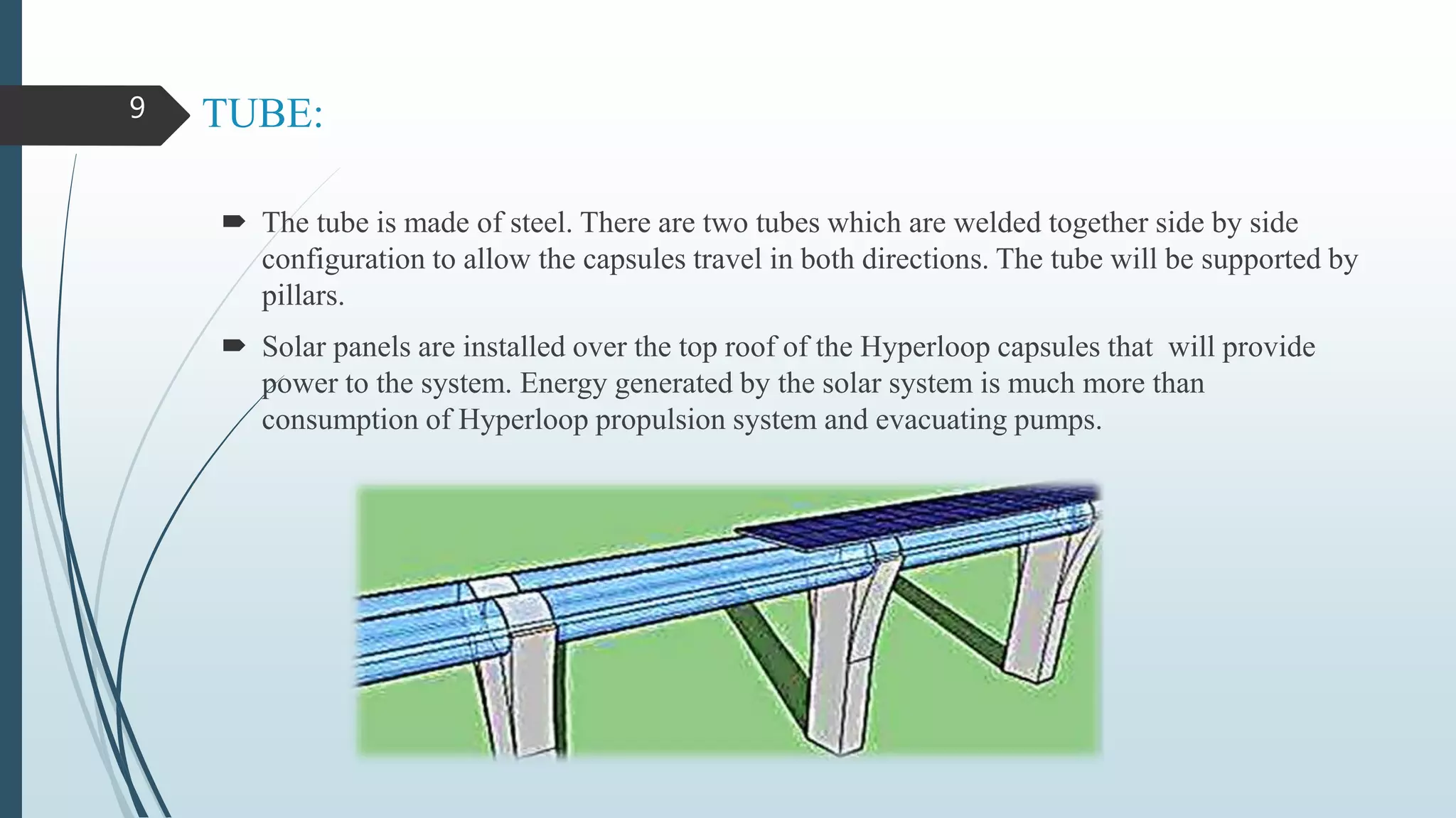 TUBE:
 The tube is made of steel. There are two tubes which are welded together side by side
configuration to allow the capsules travel in both directions. The tube will be supported by
pillars.
 Solar panels are installed over the top roof of the Hyperloop capsules that will provide
power to the system. Energy generated by the solar system is much more than
consumption of Hyperloop propulsion system and evacuating pumps.
9
 