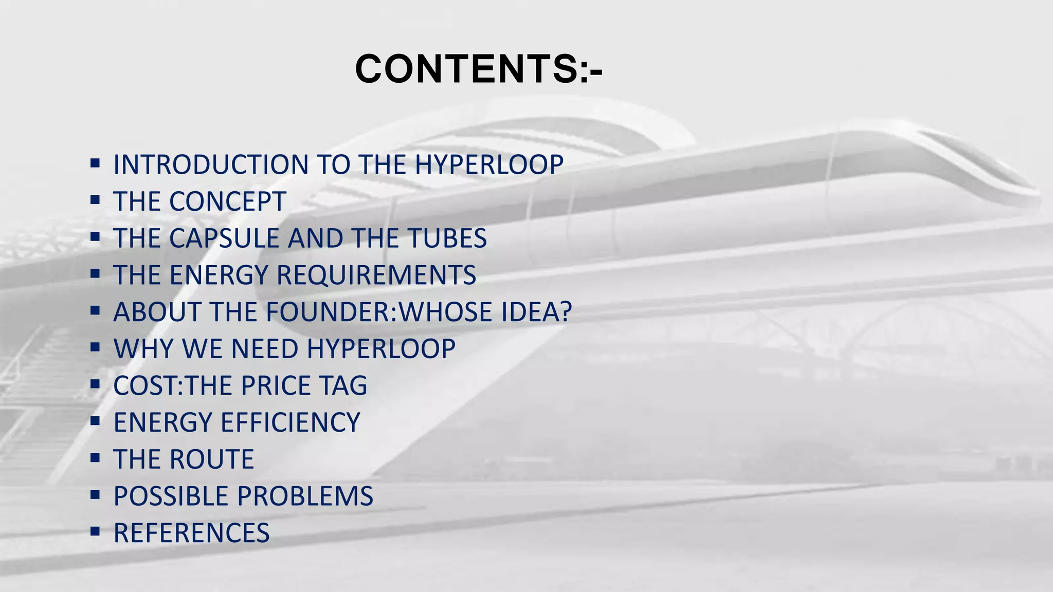 CONTENTS:-
INTRODUCTION TO THE HYPERLOOP
THE CONCEPT
THE CAPSULE AND THE TUBES
THE ENERGY REQUIREMENTS
ABOUT THE FOUNDER:WHOSE IDEA?
WHY WE NEED HYPERLOOP
COST:THE PRICE TAG
ENERGY EFFICIENCY
THE ROUTE
POSSIBLE PROBLEMS
REFERENCES