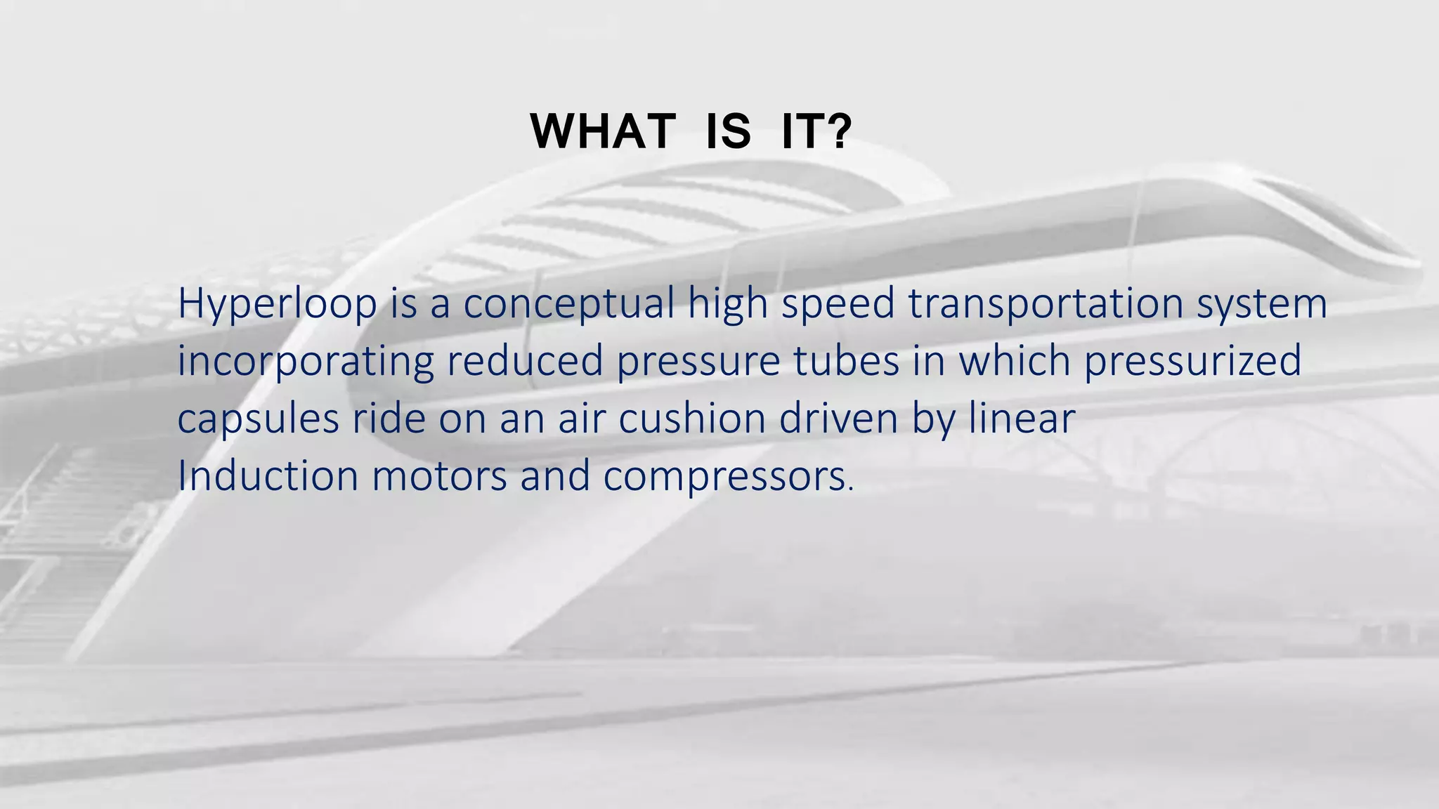 WHAT IS IT?
Hyperloop is a conceptual high speed transportation system
incorporating reduced pressure tubes in which pressurized
capsules ride on an air cushion driven by linear
Induction motors and compressors.