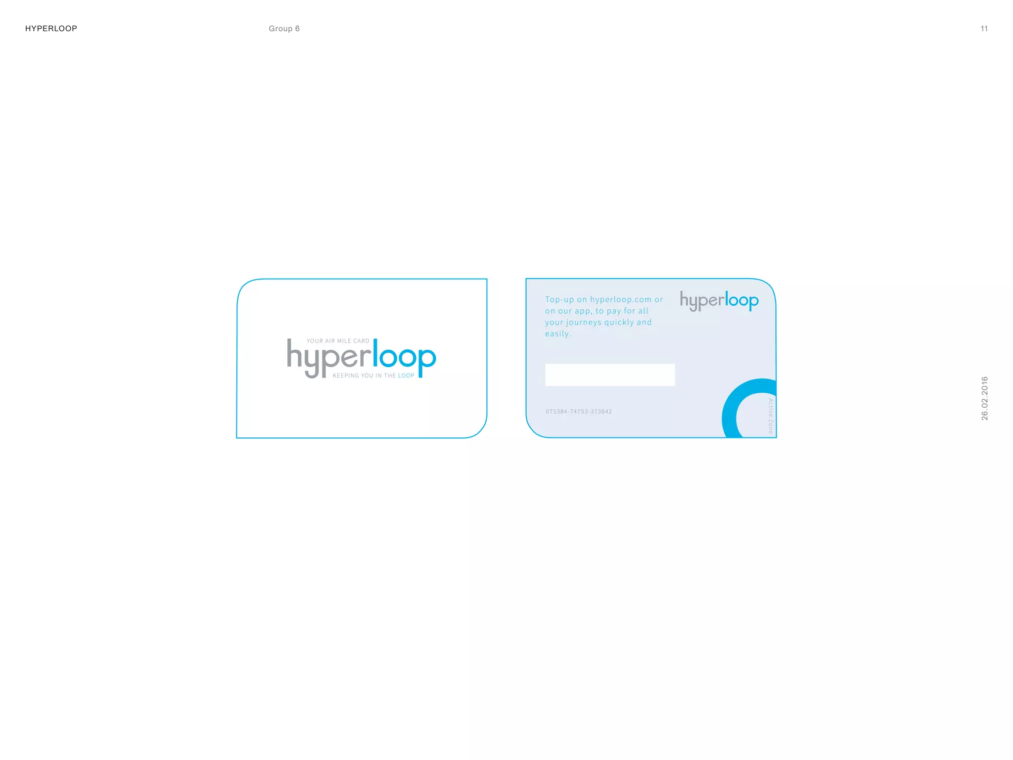 HYPERLOOP Group 6 ARPA (A Research Projects Agency) © 2014 11
26.02.2016
YOUR AIR MILE CARD
KEEPING YOU IN THE LOOP
Top-up on hyperloop.com or
on our app, to pay for all
your journeys quickly and
easily.
075384-74753-373642
 