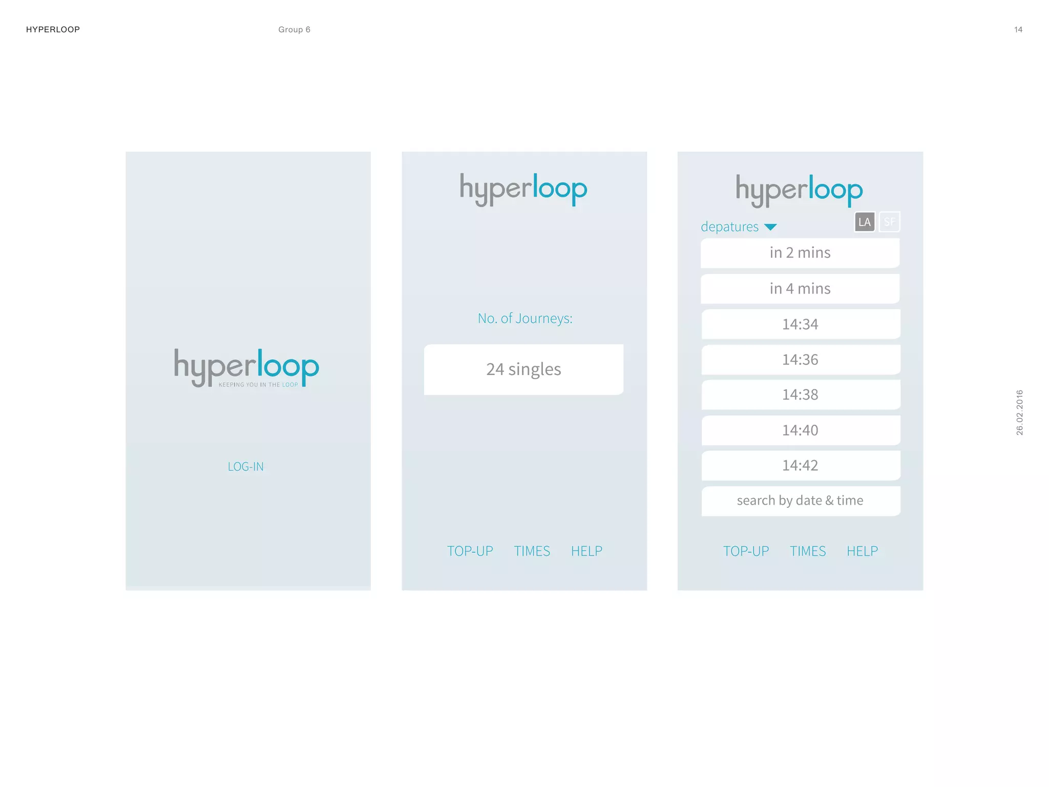 HYPERLOOP Group 6 ARPA (A Research Projects Agency) © 2014 14
26.02.2016
LOG-IN
No. of Journeys:
LOG-IN
No. of Journeys:
24 singles
TOP-UP TIMES HELP
SFLAdepatures
in 2 mins
in 4 mins
14:34
TOP-UP TIMES HELP
TOP-UP TIMES HELP
SFLAdepatures
in 2 mins
in 4 mins
14:34
14:36
14:38
14:40
14:42
search by date & time
 