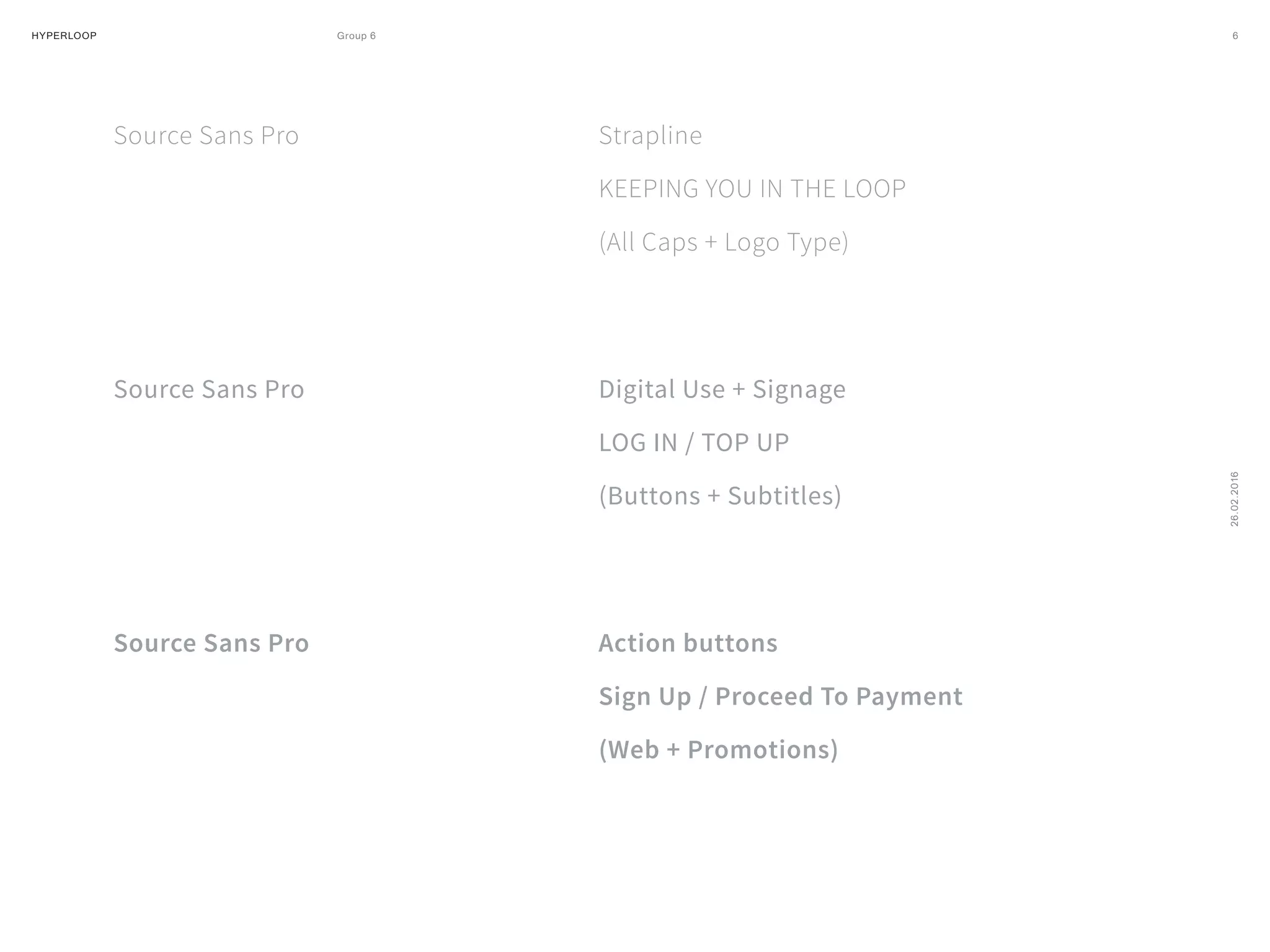 HYPERLOOP Group 6 ARPA (A Research Projects Agency) © 2014 6
26.02.2016
Source Sans Pro
Source Sans Pro
Source Sans Pro
Strapline
KEEPING YOU IN THE LOOP
(All Caps + Logo Type)
Digital Use + Signage
LOG IN / TOP UP
(Buttons + Subtitles)
Action buttons
Sign Up / Proceed To Payment
(Web + Promotions)
 