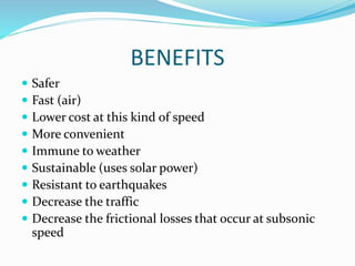 BENEFITS
 Safer
 Fast (air)
 Lower cost at this kind of speed
 More convenient
 Immune to weather
 Sustainable (uses solar power)
 Resistant to earthquakes
 Decrease the traffic
 Decrease the frictional losses that occur at subsonic
speed
 