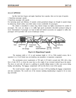HYPERLOOP 2017-18
DEPARTMENT OF MECHANICAL ENGINEERING, BKEC Page 7
4.1.2. CAPSULE
Just like train have bogeys and engine hyperloop have capsules, there are two type of capsules
1. Hyperloop passenger capsule
2. hyperloop passenger with capsule
For increasing speed and efficiency of capsules certain geometrical changes are brought in capsule design
by minimizing frontal surface area which makes it more comfortable for passengers.
The vehicle is streamlined to reduce drag. Interior design was highly concentrated for comfort of
passengers. The seats are design as to nullify high speed acceleration discomfort produced during he
travel. Entertainment of passengers are kept in mind and modern accessories are equipped to suffice also
passengers will be provided with access to landscape scenery.
Fig-4.1.2: Hyperloop Capsule
The maximum width is 1.35 m and maximum height is 1.10 m. With rounded corners, this is
equivalent to a 1.4 m2 frontal area, not including any propulsion or suspension components
The aerodynamic power requirements at 700 mph (1,130 kph) is around only 100k with a drag
force of only 320 N, or about the same force as the weight of one oversized checked bag at the airport.
The doors on each side will open in a gullwing (or possibly sliding) manner to allow easy access during
loading and unloading. The luggage compartment will be at the front or rear of the capsule.
The overall structure weight is expected to be near 3,100 kg including the luggage compartments
and door mechanism. The overall cost of the structure including manufacturing is targeted to be no more
than $245,000.
 