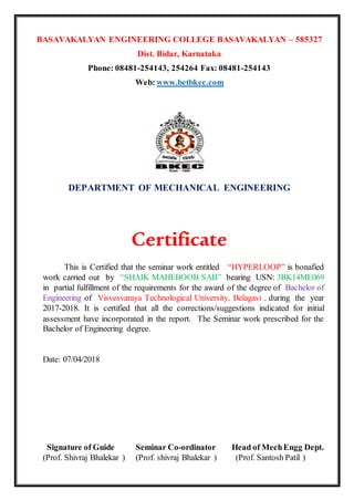 BASAVAKALYAN ENGINEERING COLLEGE BASAVAKALYAN – 585327
Dist. Bidar, Karnataka
Phone: 08481-254143, 254264 Fax: 08481-254143
Web: www.betbkec.com
DEPARTMENT OF MECHANICAL ENGINEERING
Certificate
This is Certified that the seminar work entitled “HYPERLOOP” is bonafied
work carried out by “SHAIK MAHEBOOB SAB” bearing USN: 3BK14ME069
in partial fulfillment of the requirements for the award of the degree of Bachelor of
Engineering of Visvesvaraya Technological University, Belagavi , during the year
2017-2018. It is certified that all the corrections/suggestions indicated for initial
assessment have incorporated in the report. The Seminar work prescribed for the
Bachelor of Engineering degree.
Date: 07/04/2018
Signature of Guide Seminar Co-ordinator Head of MechEngg Dept.
(Prof. Shivraj Bhalekar ) (Prof. shivraj Bhalekar ) (Prof. Santosh Patil )
 