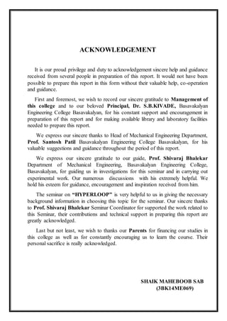 ACKNOWLEDGEMENT
It is our proud privilege and duty to acknowledgement sincere help and guidance
received from several people in preparation of this report. It would not have been
possible to prepare this report in this form without their valuable help, co-operation
and guidance.
First and foremost, we wish to record our sincere gratitude to Management of
this college and to our beloved Principal, Dr. S.B.KIVADE, Basavakalyan
Engineering College Basavakalyan, for his constant support and encouragement in
preparation of this report and for making available library and laboratory facilities
needed to prepare this report.
We express our sincere thanks to Head of Mechanical Engineering Department,
Prof. Santosh Patil Basavakalyan Engineering College Basavakalyan, for his
valuable suggestions and guidance throughout the period of this report.
We express our sincere gratitude to our guide, Prof. Shivaraj Bhalekar
Department of Mechanical Engineering, Basavakalyan Engineering College,
Basavakalyan, for guiding us in investigations for this seminar and in carrying out
experimental work. Our numerous discussions with his extremely helpful. We
hold his esteem for guidance, encouragement and inspiration received from him.
The seminar on “HYPERLOOP” is very helpful to us in giving the necessary
background information in choosing this topic for the seminar. Our sincere thanks
to Prof. Shivaraj Bhalekar Seminar Coordinator for supported the work related to
this Seminar, their contributions and technical support in preparing this report are
greatly acknowledged.
Last but not least, we wish to thanks our Parents for financing our studies in
this college as well as for constantly encouraging us to learn the course. Their
personal sacrifice is really acknowledged.
SHAIK MAHEBOOB SAB
(3BK14ME069)
 