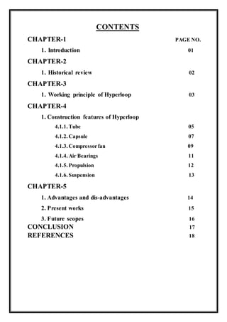 CONTENTS
CHAPTER-1 PAGE NO.
1. Introduction 01
CHAPTER-2
1. Historical review 02
CHAPTER-3
1. Working principle of Hyperloop 03
CHAPTER-4
1. Construction features of Hyperloop
4.1.1. Tube 05
4.1.2. Capsule 07
4.1.3. Compressorfan 09
4.1.4. Air Bearings 11
4.1.5. Propulsion 12
4.1.6. Suspension 13
CHAPTER-5
1. Advantages and dis-advantages 14
2. Present works 15
3. Future scopes 16
CONCLUSION 17
REFERENCES 18
 