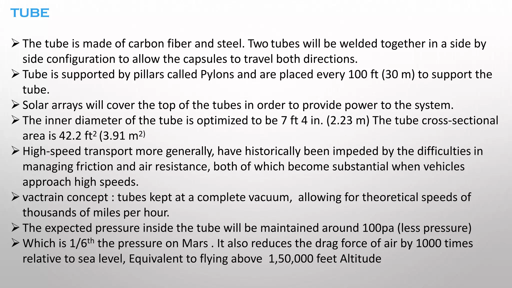 TUBE
➢The tube is made of carbon fiber and steel. Two tubes will be welded together in a side by
side configuration to allow the capsules to travel both directions.
➢Tube is supported by pillars called Pylons and are placed every 100 ft (30 m) to support the
tube.
➢Solar arrays will cover the top of the tubes in order to provide power to the system.
➢The inner diameter of the tube is optimized to be 7 ft 4 in. (2.23 m) The tube cross-sectional
area is 42.2 ft2 (3.91 m2)
➢High-speed transport more generally, have historically been impeded by the difficulties in
managing friction and air resistance, both of which become substantial when vehicles
approach high speeds.
➢vactrain concept : tubes kept at a complete vacuum, allowing for theoretical speeds of
thousands of miles per hour.
➢The expected pressure inside the tube will be maintained around 100pa (less pressure)
➢Which is 1/6th the pressure on Mars . It also reduces the drag force of air by 1000 times
relative to sea level, Equivalent to flying above 1,50,000 feet Altitude
 