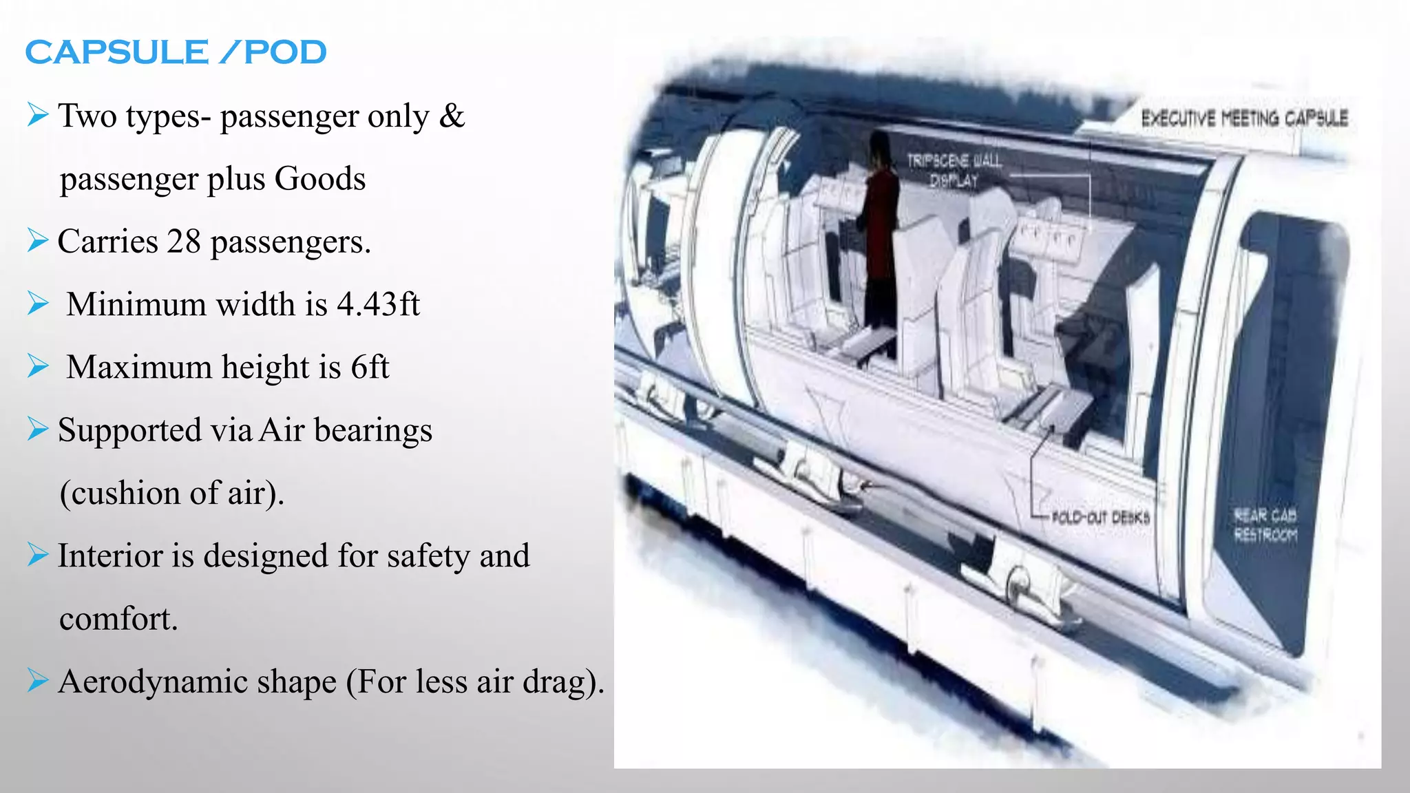 CAPSULE /POD
➢Two types- passenger only &
passenger plus Goods
➢Carries 28 passengers.
➢ Minimum width is 4.43ft
➢ Maximum height is 6ft
➢Supported viaAir bearings
(cushion of air).
➢Interior is designed for safety and
comfort.
➢Aerodynamic shape (For less air drag).
 