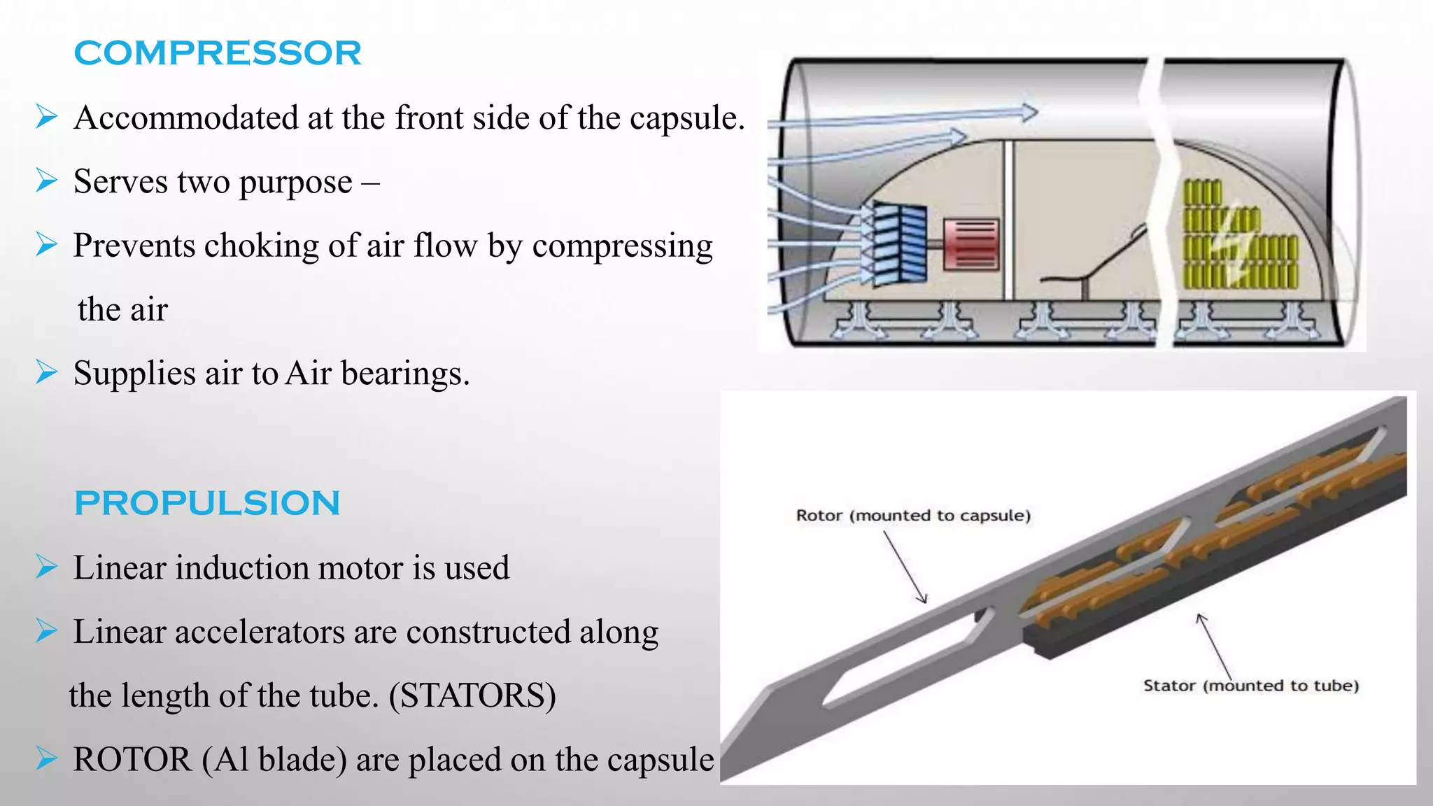 COMPRESSOR
➢ Accommodated at the front side of the capsule.
➢ Serves two purpose –
➢ Prevents choking of air flow by compressing
the air
➢ Supplies air toAir bearings.
PROPULSION
➢ Linear induction motor is used
➢ Linear accelerators are constructed along
the length of the tube. (STATORS)
➢ ROTOR (Al blade) are placed on the capsule
 