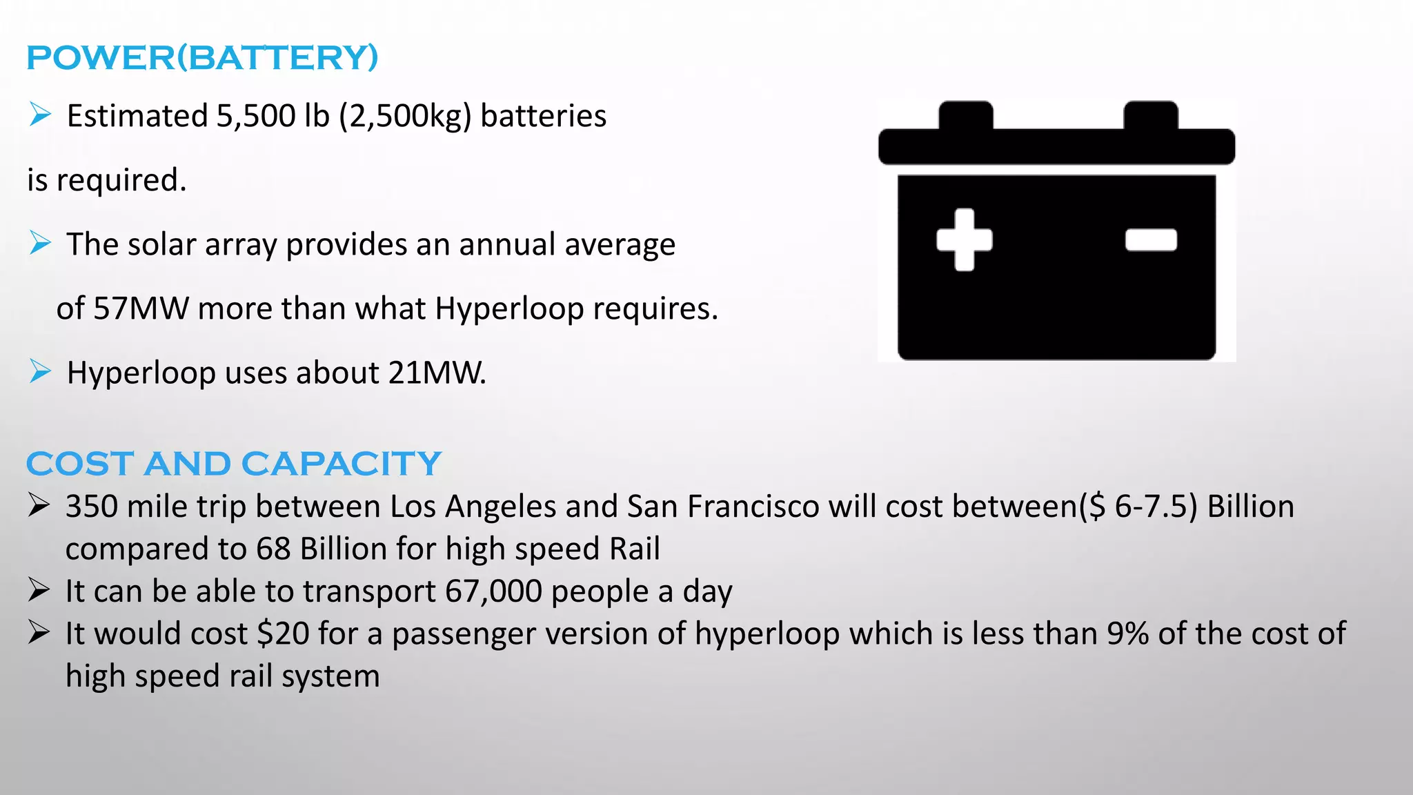 POWER(BATTERY)
➢ Estimated 5,500 lb (2,500kg) batteries
is required.
➢ The solar array provides an annual average
of 57MW more than what Hyperloop requires.
➢ Hyperloop uses about 21MW.
COST AND CAPACITY
➢ 350 mile trip between Los Angeles and San Francisco will cost between($ 6-7.5) Billion
compared to 68 Billion for high speed Rail
➢ It can be able to transport 67,000 people a day
➢ It would cost $20 for a passenger version of hyperloop which is less than 9% of the cost of
high speed rail system
 