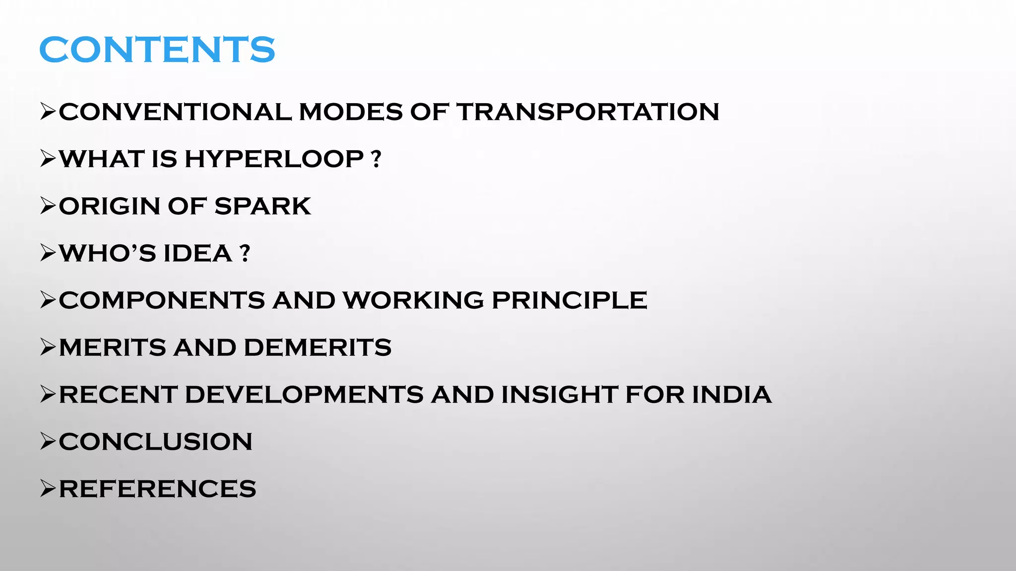 CONTENTS
➢CONVENTIONAL MODES OF TRANSPORTATION
➢WHAT IS HYPERLOOP ?
➢ORIGIN OF SPARK
➢WHO’S IDEA ?
➢COMPONENTS AND WORKING PRINCIPLE
➢MERITS AND DEMERITS
➢RECENT DEVELOPMENTS AND INSIGHT FOR INDIA
➢CONCLUSION
➢REFERENCES
 
