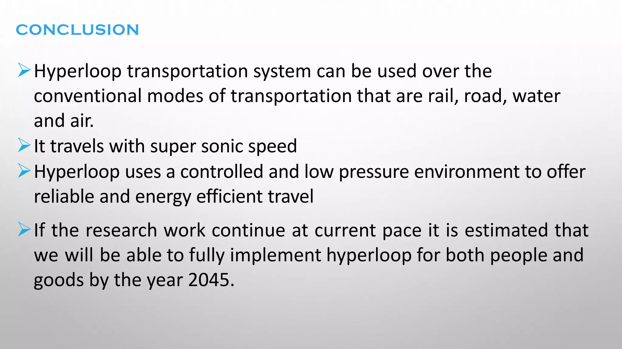 CONCLUSION
➢Hyperloop transportation system can be used over the
conventional modes of transportation that are rail, road, water
and air.
➢It travels with super sonic speed
➢Hyperloop uses a controlled and low pressure environment to offer
reliable and energy efficient travel
➢If the research work continue at current pace it is estimated that
we will be able to fully implement hyperloop for both people and
goods by the year 2045.
 
