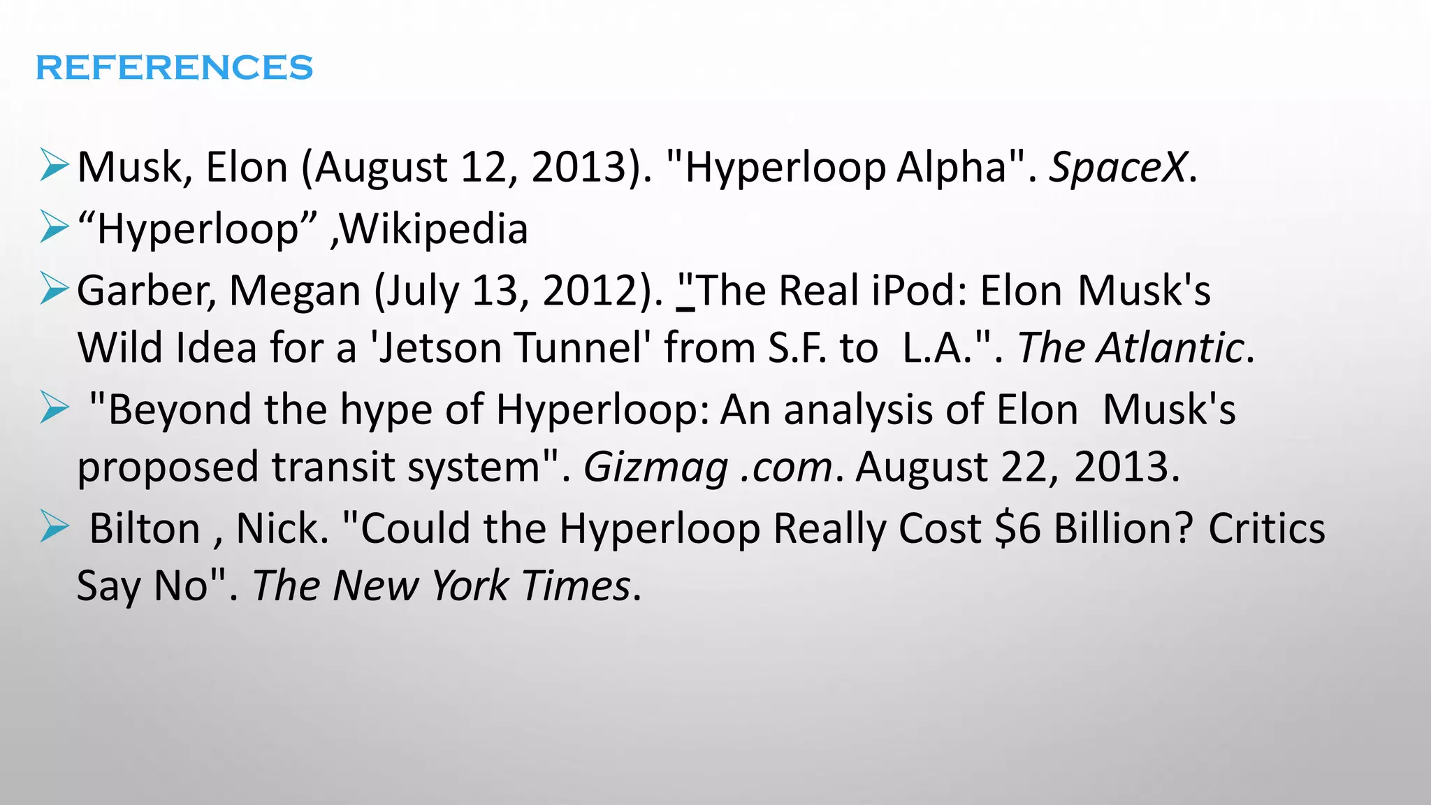 REFERENCES
➢Musk, Elon (August 12, 2013). "Hyperloop Alpha". SpaceX.
➢“Hyperloop” ,Wikipedia
➢Garber, Megan (July 13, 2012). "The Real iPod: Elon Musk's
Wild Idea for a 'Jetson Tunnel' from S.F. to L.A.". The Atlantic.
➢ "Beyond the hype of Hyperloop: An analysis of Elon Musk's
proposed transit system". Gizmag .com. August 22, 2013.
➢ Bilton , Nick. "Could the Hyperloop Really Cost $6 Billion? Critics
Say No". The New York Times.
 