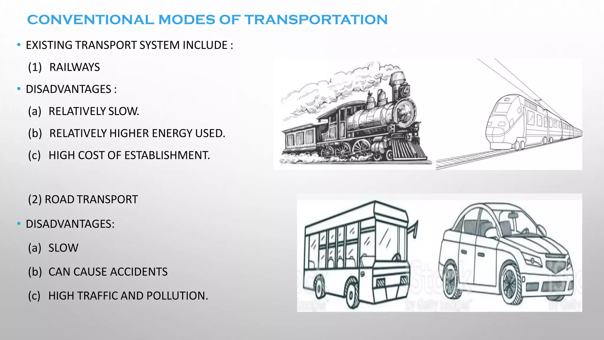 CONVENTIONAL MODES OF TRANSPORTATION
• EXISTING TRANSPORT SYSTEM INCLUDE :
(1) RAILWAYS
• DISADVANTAGES :
(a) RELATIVELY SLOW.
(b) RELATIVELY HIGHER ENERGY USED.
(c) HIGH COST OF ESTABLISHMENT.
(2) ROAD TRANSPORT
• DISADVANTAGES:
(a) SLOW
(b) CAN CAUSE ACCIDENTS
(c) HIGH TRAFFIC AND POLLUTION.
 