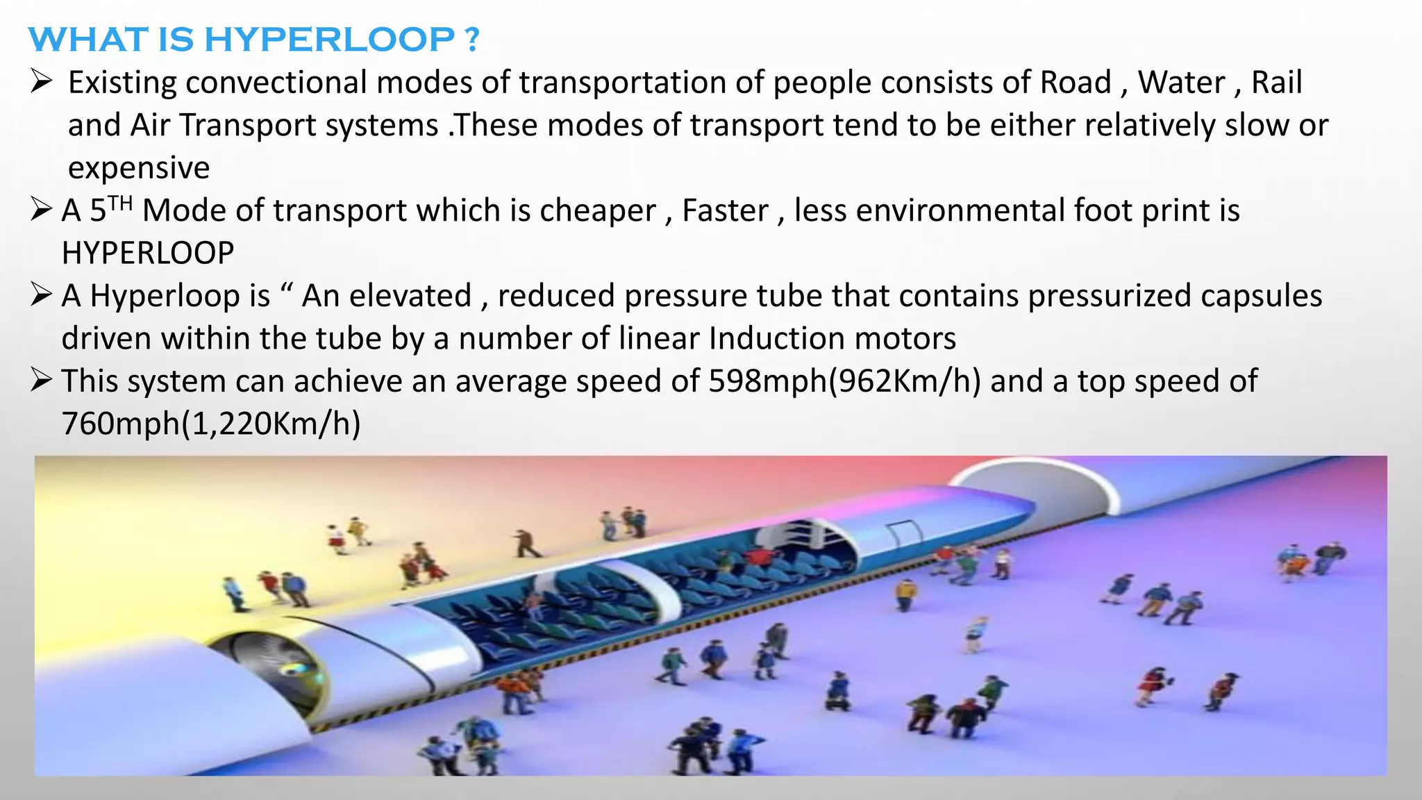 WHAT IS HYPERLOOP ?
➢ Existing convectional modes of transportation of people consists of Road , Water , Rail
and Air Transport systems .These modes of transport tend to be either relatively slow or
expensive
➢A 5TH Mode of transport which is cheaper , Faster , less environmental foot print is
HYPERLOOP
➢A Hyperloop is “ An elevated , reduced pressure tube that contains pressurized capsules
driven within the tube by a number of linear Induction motors
➢This system can achieve an average speed of 598mph(962Km/h) and a top speed of
760mph(1,220Km/h)
 