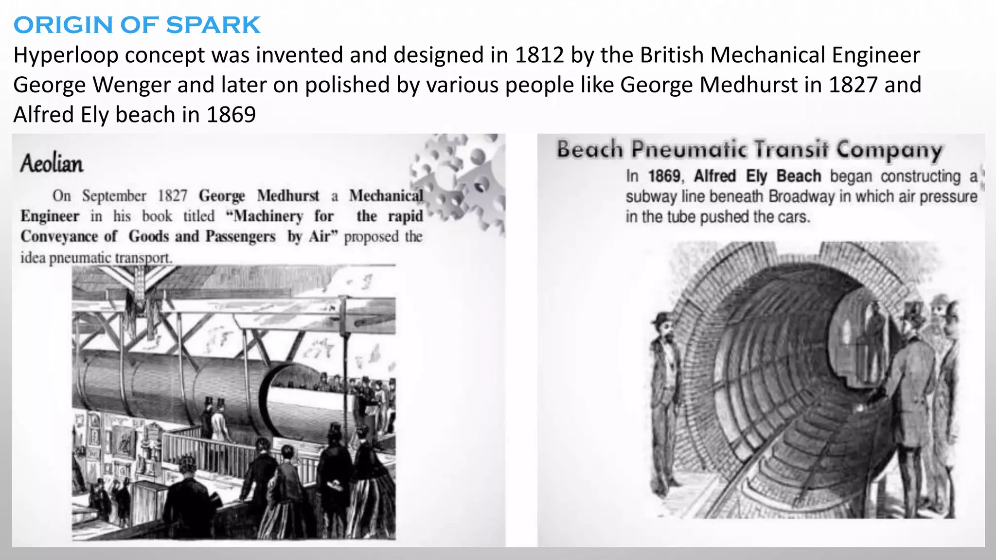 ORIGIN OF SPARK
Hyperloop concept was invented and designed in 1812 by the British Mechanical Engineer
George Wenger and later on polished by various people like George Medhurst in 1827 and
Alfred Ely beach in 1869
 