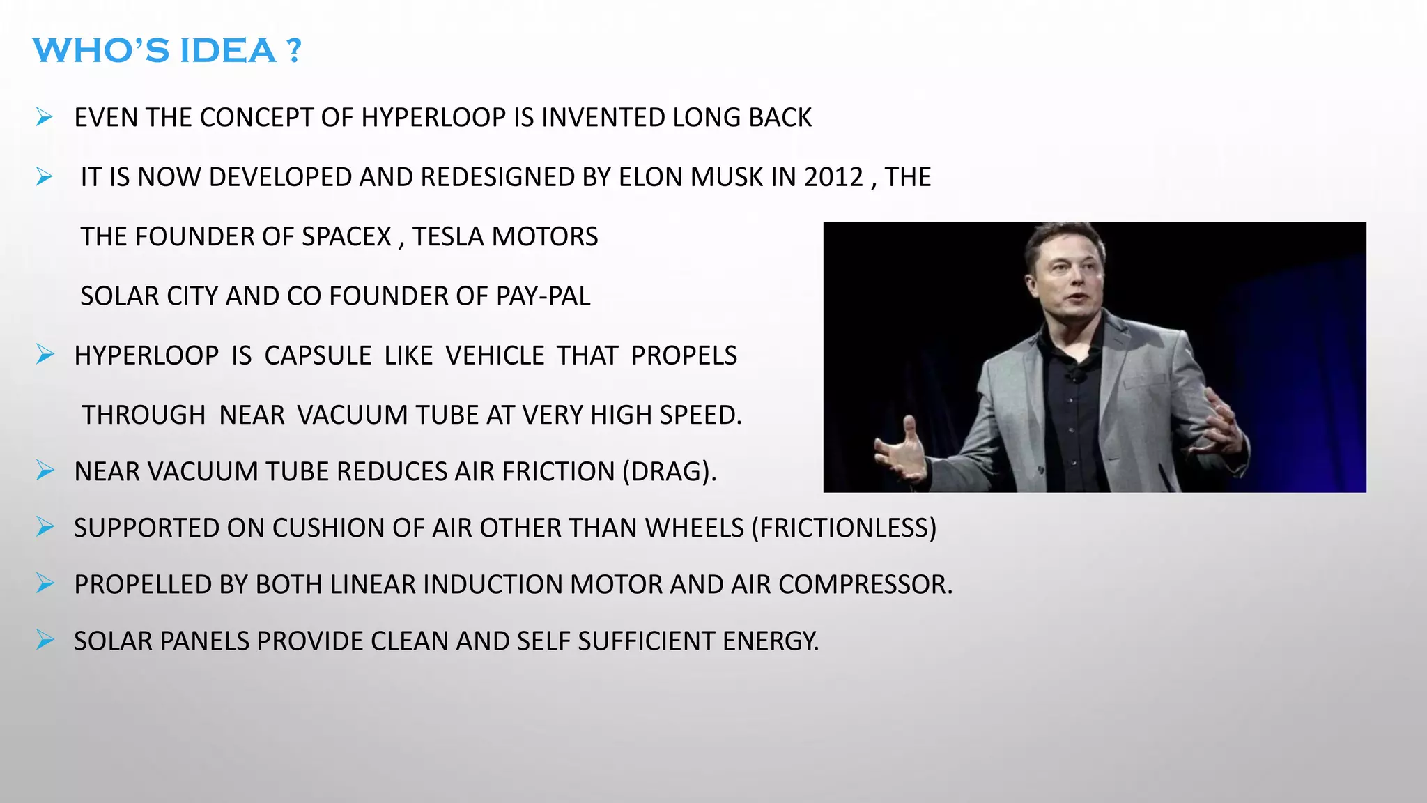 WHO’S IDEA ?
➢ EVEN THE CONCEPT OF HYPERLOOP IS INVENTED LONG BACK
➢ IT IS NOW DEVELOPED AND REDESIGNED BY ELON MUSK IN 2012 , THE
THE FOUNDER OF SPACEX , TESLA MOTORS
SOLAR CITY AND CO FOUNDER OF PAY-PAL
➢ HYPERLOOP IS CAPSULE LIKE VEHICLE THAT PROPELS
THROUGH NEAR VACUUM TUBE AT VERY HIGH SPEED.
➢ NEAR VACUUM TUBE REDUCES AIR FRICTION (DRAG).
➢ SUPPORTED ON CUSHION OF AIR OTHER THAN WHEELS (FRICTIONLESS)
➢ PROPELLED BY BOTH LINEAR INDUCTION MOTOR AND AIR COMPRESSOR.
➢ SOLAR PANELS PROVIDE CLEAN AND SELF SUFFICIENT ENERGY.
 