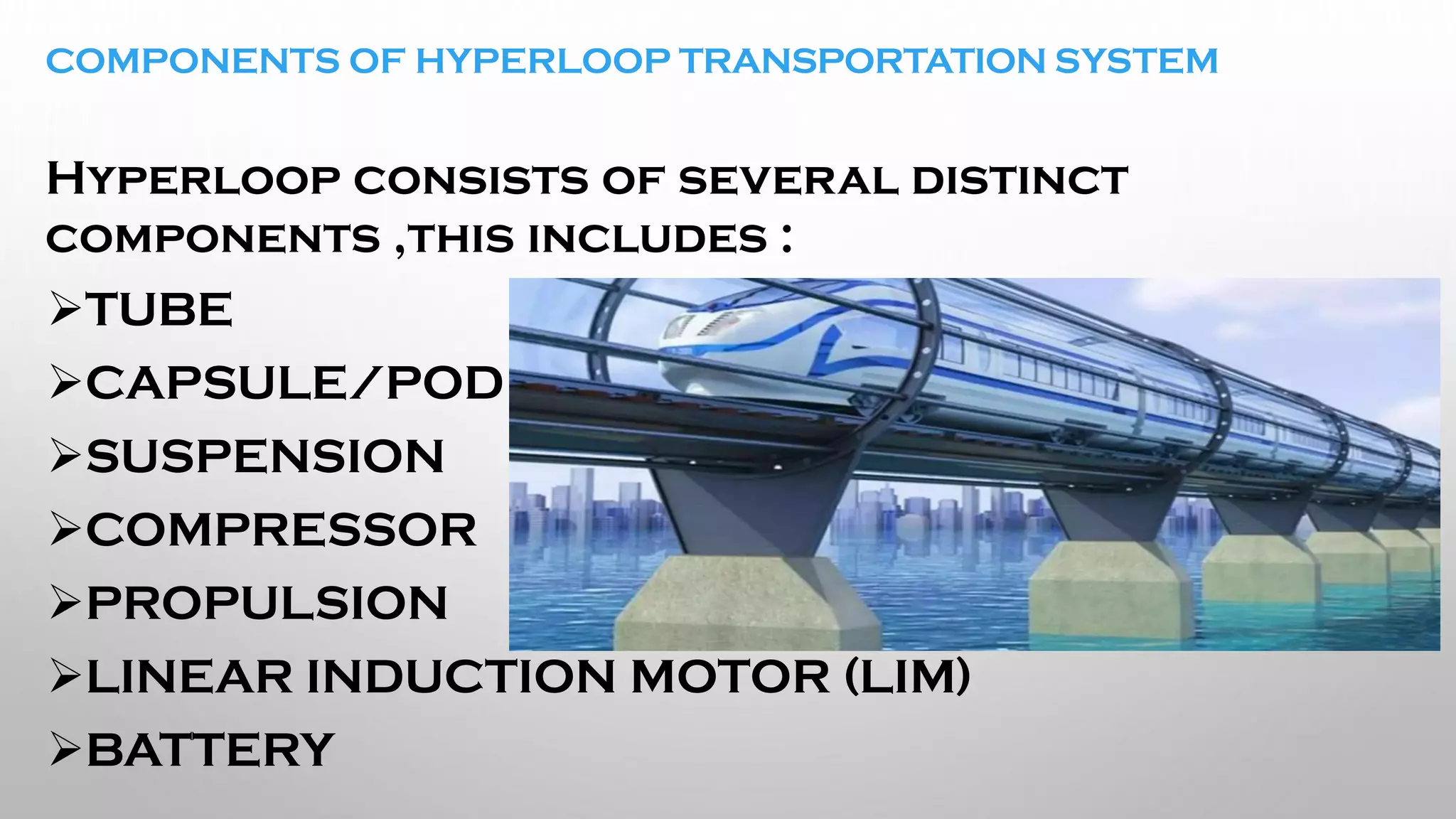 COMPONENTS OF HYPERLOOP TRANSPORTATION SYSTEM
H
Hyperloop consists of several distinct
components ,this includes :
➢TUBE
➢CAPSULE/POD
➢SUSPENSION
➢COMPRESSOR
➢PROPULSION
➢LINEAR INDUCTION MOTOR (LIM)
➢BATTERY
 
