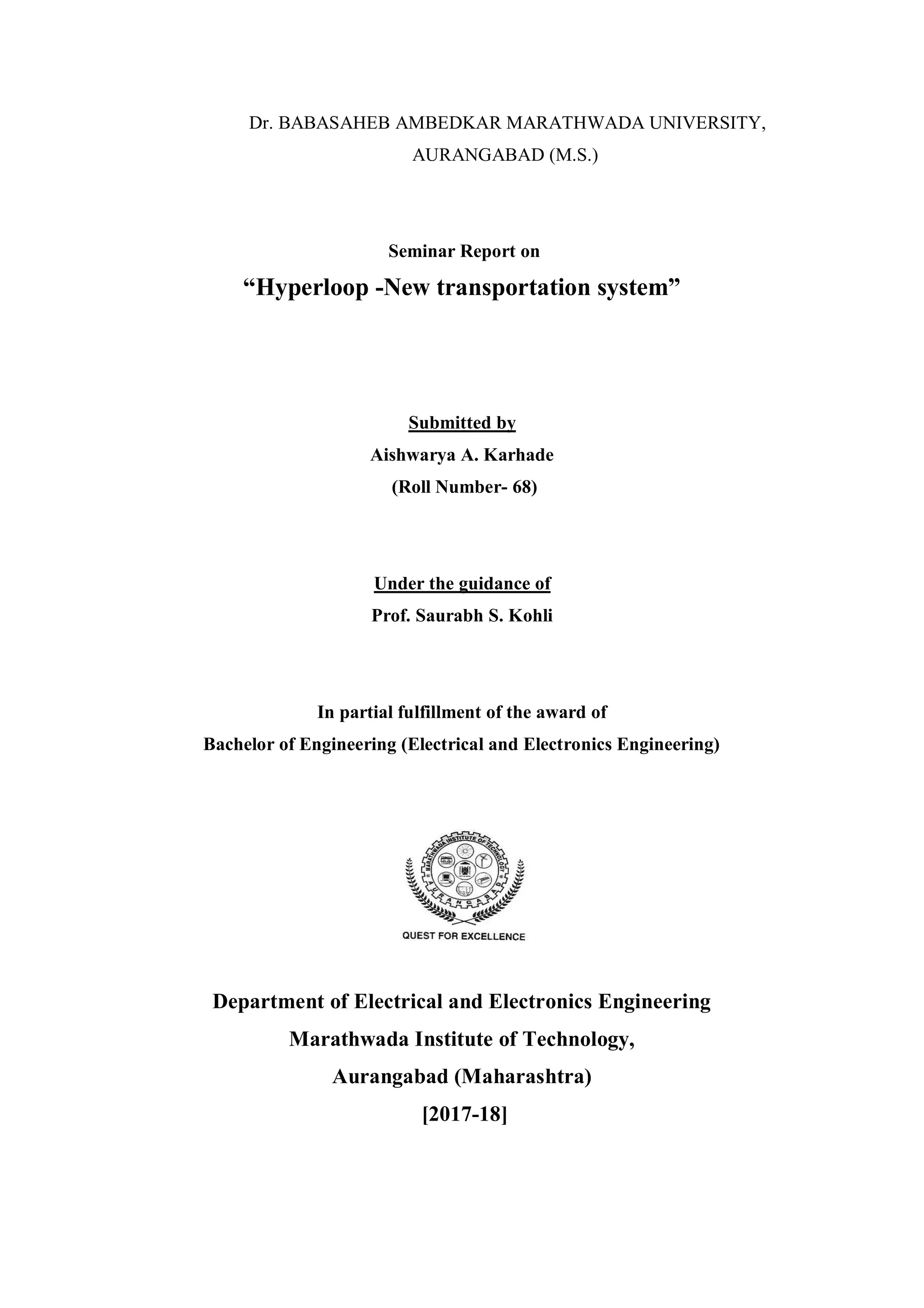 Dr. BABASAHEB AMBEDKAR MARATHWADA UNIVERSITY,
AURANGABAD (M.S.)
Seminar Report on
“Hyperloop -New transportation system”
Submitted by
Aishwarya A. Karhade
(Roll Number- 68)
Under the guidance of
Prof. Saurabh S. Kohli
In partial fulfillment of the award of
Bachelor of Engineering (Electrical and Electronics Engineering)
Department of Electrical and Electronics Engineering
Marathwada Institute of Technology,
Aurangabad (Maharashtra)
[2017-18]
 