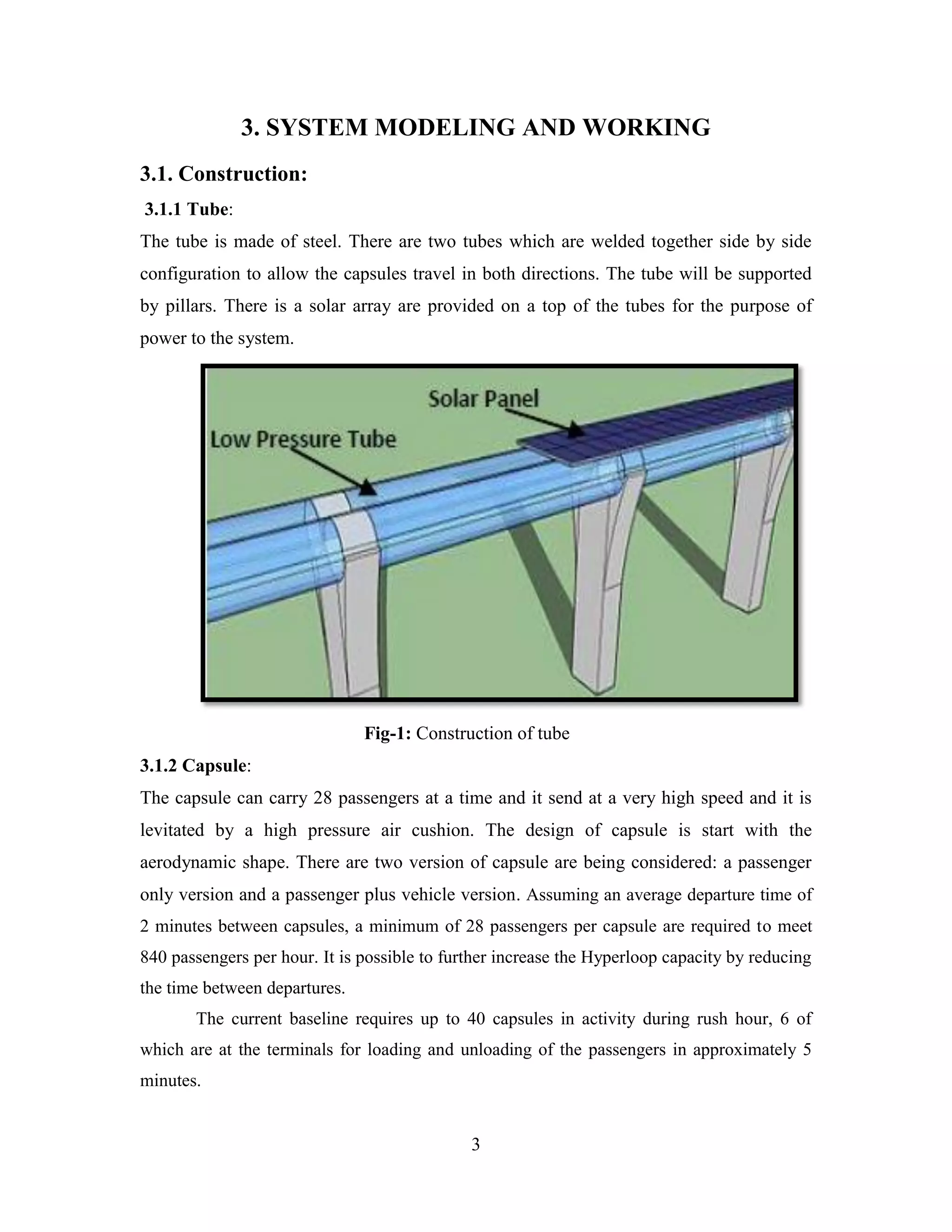 3
3. SYSTEM MODELING AND WORKING
3.1. Construction:
3.1.1 Tube:
The tube is made of steel. There are two tubes which are welded together side by side
configuration to allow the capsules travel in both directions. The tube will be supported
by pillars. There is a solar array are provided on a top of the tubes for the purpose of
power to the system.
Fig-1: Construction of tube
3.1.2 Capsule:
The capsule can carry 28 passengers at a time and it send at a very high speed and it is
levitated by a high pressure air cushion. The design of capsule is start with the
aerodynamic shape. There are two version of capsule are being considered: a passenger
only version and a passenger plus vehicle version. Assuming an average departure time of
2 minutes between capsules, a minimum of 28 passengers per capsule are required to meet
840 passengers per hour. It is possible to further increase the Hyperloop capacity by reducing
the time between departures.
The current baseline requires up to 40 capsules in activity during rush hour, 6 of
which are at the terminals for loading and unloading of the passengers in approximately 5
minutes.
 