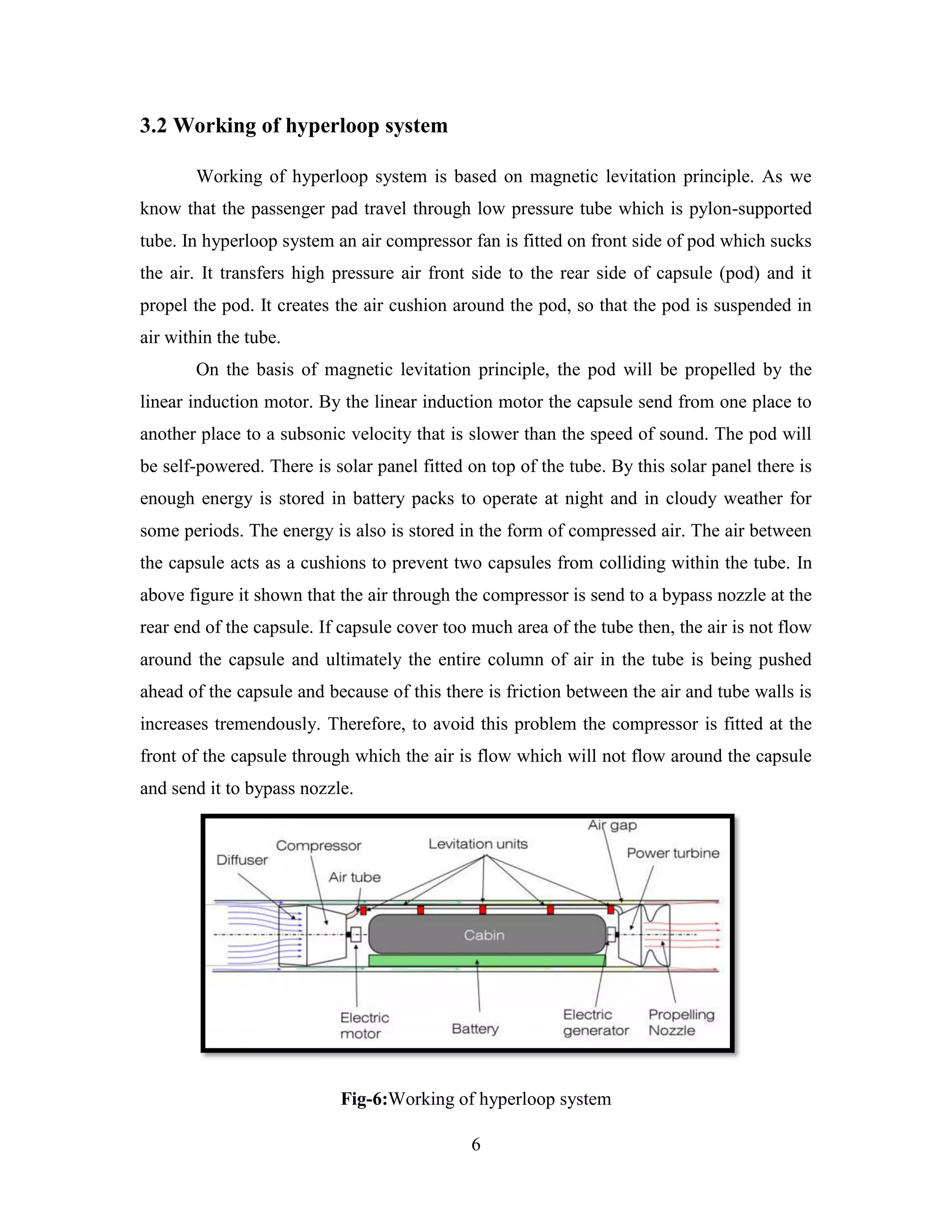 6
3.2 Working of hyperloop system
Working of hyperloop system is based on magnetic levitation principle. As we
know that the passenger pad travel through low pressure tube which is pylon-supported
tube. In hyperloop system an air compressor fan is fitted on front side of pod which sucks
the air. It transfers high pressure air front side to the rear side of capsule (pod) and it
propel the pod. It creates the air cushion around the pod, so that the pod is suspended in
air within the tube.
On the basis of magnetic levitation principle, the pod will be propelled by the
linear induction motor. By the linear induction motor the capsule send from one place to
another place to a subsonic velocity that is slower than the speed of sound. The pod will
be self-powered. There is solar panel fitted on top of the tube. By this solar panel there is
enough energy is stored in battery packs to operate at night and in cloudy weather for
some periods. The energy is also is stored in the form of compressed air. The air between
the capsule acts as a cushions to prevent two capsules from colliding within the tube. In
above figure it shown that the air through the compressor is send to a bypass nozzle at the
rear end of the capsule. If capsule cover too much area of the tube then, the air is not flow
around the capsule and ultimately the entire column of air in the tube is being pushed
ahead of the capsule and because of this there is friction between the air and tube walls is
increases tremendously. Therefore, to avoid this problem the compressor is fitted at the
front of the capsule through which the air is flow which will not flow around the capsule
and send it to bypass nozzle.
Fig-6:Working of hyperloop system
 
