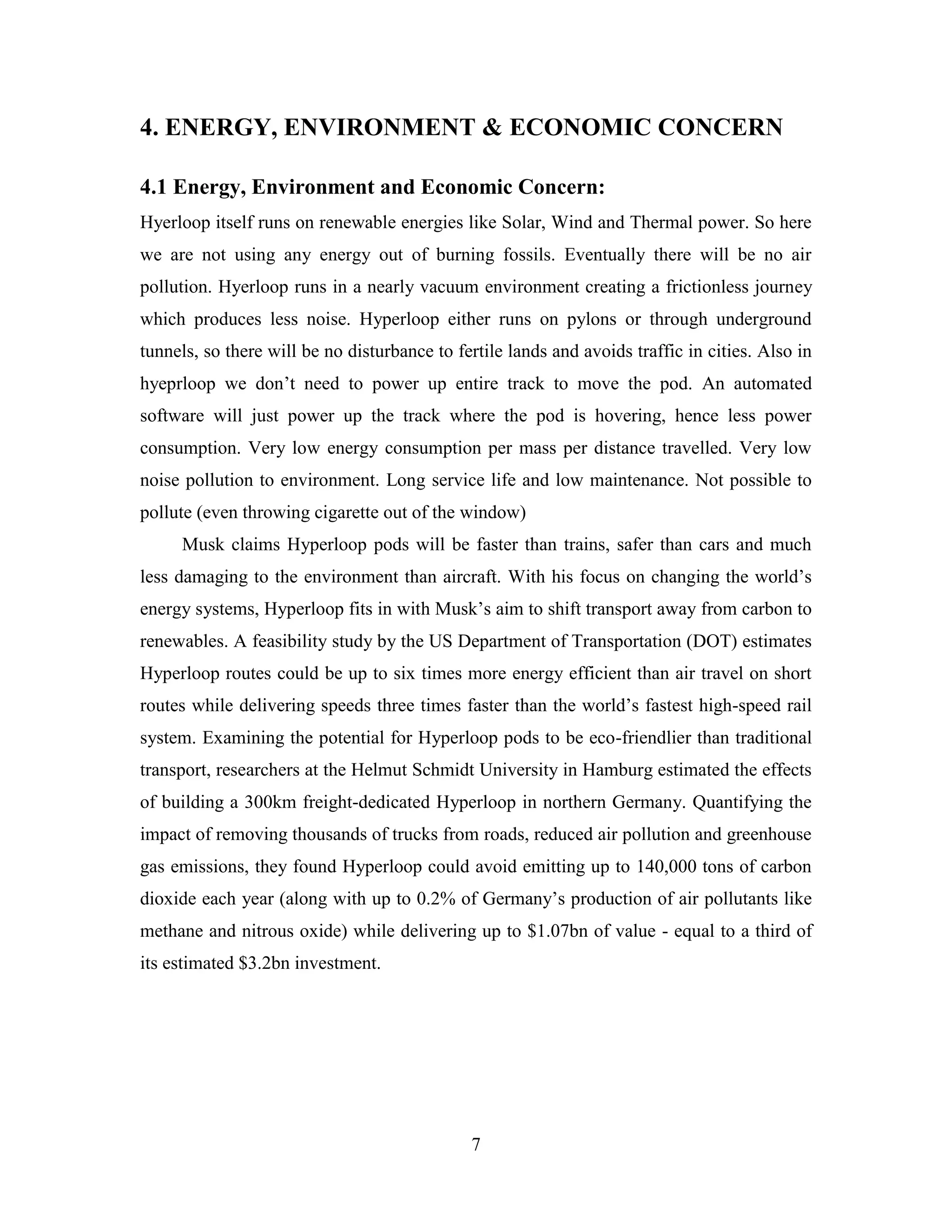 7
4. ENERGY, ENVIRONMENT & ECONOMIC CONCERN
4.1 Energy, Environment and Economic Concern:
Hyerloop itself runs on renewable energies like Solar, Wind and Thermal power. So here
we are not using any energy out of burning fossils. Eventually there will be no air
pollution. Hyerloop runs in a nearly vacuum environment creating a frictionless journey
which produces less noise. Hyperloop either runs on pylons or through underground
tunnels, so there will be no disturbance to fertile lands and avoids traffic in cities. Also in
hyeprloop we don’t need to power up entire track to move the pod. An automated
software will just power up the track where the pod is hovering, hence less power
consumption. Very low energy consumption per mass per distance travelled. Very low
noise pollution to environment. Long service life and low maintenance. Not possible to
pollute (even throwing cigarette out of the window)
Musk claims Hyperloop pods will be faster than trains, safer than cars and much
less damaging to the environment than aircraft. With his focus on changing the world’s
energy systems, Hyperloop fits in with Musk’s aim to shift transport away from carbon to
renewables. A feasibility study by the US Department of Transportation (DOT) estimates
Hyperloop routes could be up to six times more energy efficient than air travel on short
routes while delivering speeds three times faster than the world’s fastest high-speed rail
system. Examining the potential for Hyperloop pods to be eco-friendlier than traditional
transport, researchers at the Helmut Schmidt University in Hamburg estimated the effects
of building a 300km freight-dedicated Hyperloop in northern Germany. Quantifying the
impact of removing thousands of trucks from roads, reduced air pollution and greenhouse
gas emissions, they found Hyperloop could avoid emitting up to 140,000 tons of carbon
dioxide each year (along with up to 0.2% of Germany’s production of air pollutants like
methane and nitrous oxide) while delivering up to $1.07bn of value - equal to a third of
its estimated $3.2bn investment.
 
