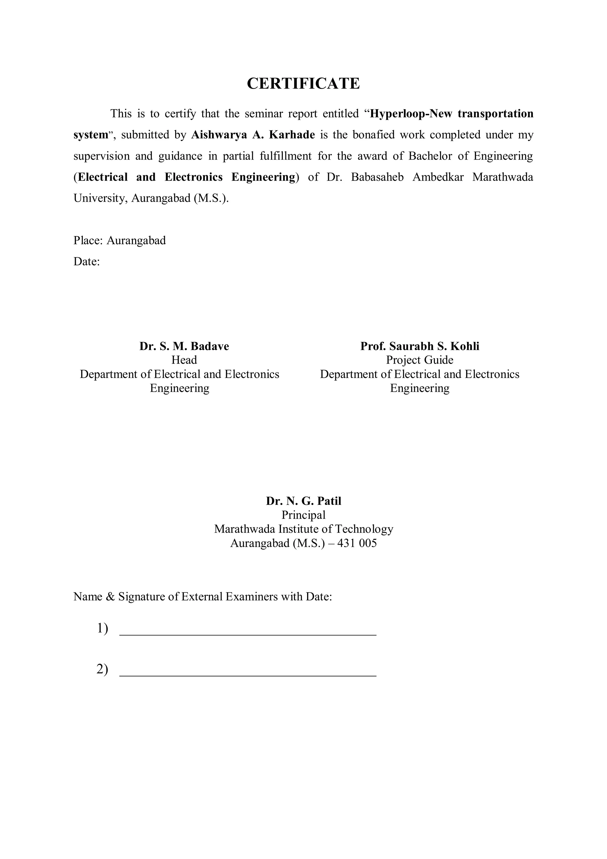 CERTIFICATE
This is to certify that the seminar report entitled “Hyperloop-New transportation
system”, submitted by Aishwarya A. Karhade is the bonafied work completed under my
supervision and guidance in partial fulfillment for the award of Bachelor of Engineering
(Electrical and Electronics Engineering) of Dr. Babasaheb Ambedkar Marathwada
University, Aurangabad (M.S.).
Place: Aurangabad
Date:
Dr. S. M. Badave
Head
Department of Electrical and Electronics
Engineering
Prof. Saurabh S. Kohli
Project Guide
Department of Electrical and Electronics
Engineering
Dr. N. G. Patil
Principal
Marathwada Institute of Technology
Aurangabad (M.S.) – 431 005
Name & Signature of External Examiners with Date:
1) ____________________________________
2) ____________________________________
 