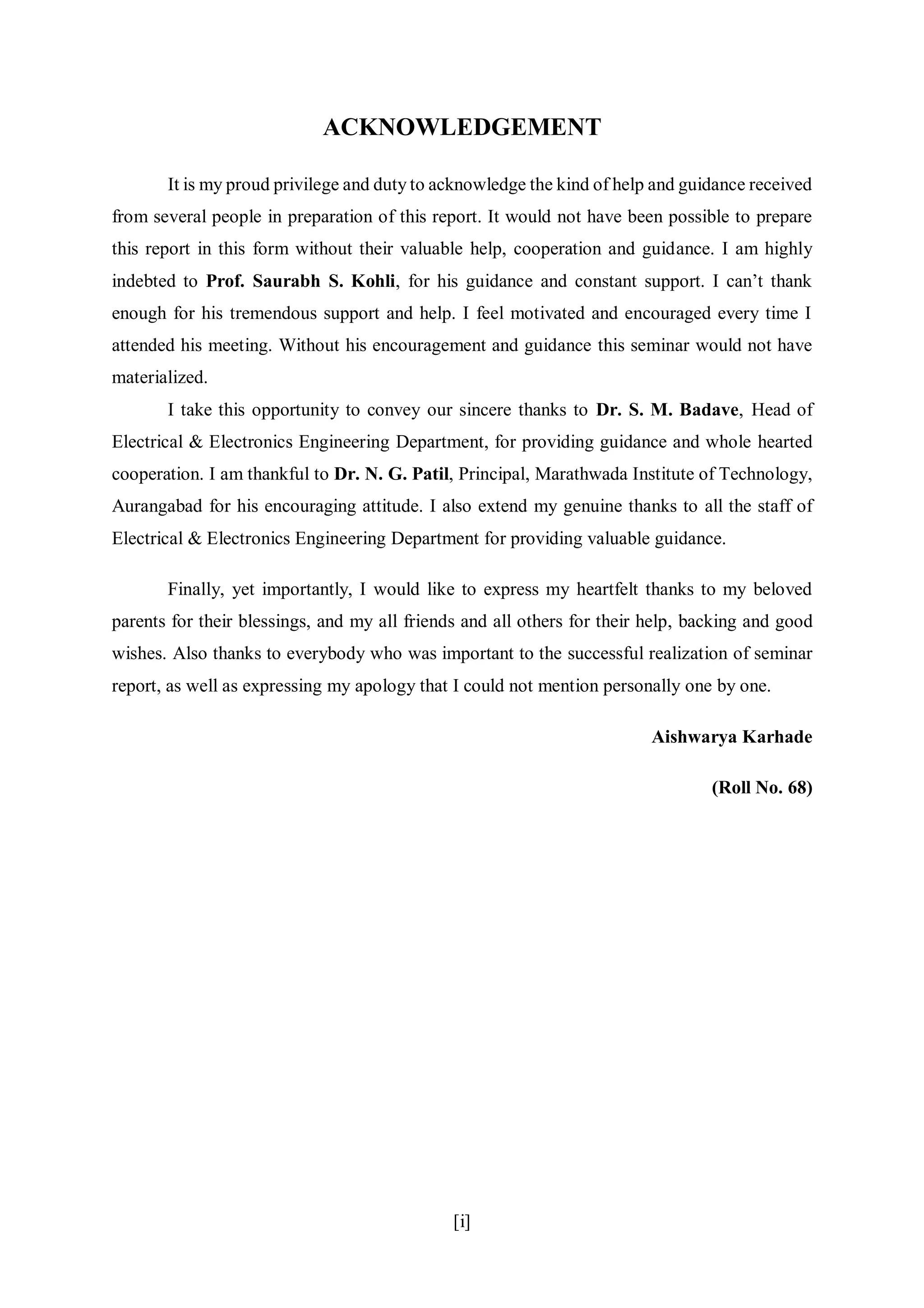 [i]
ACKNOWLEDGEMENT
It is my proud privilege and duty to acknowledge the kind of help and guidance received
from several people in preparation of this report. It would not have been possible to prepare
this report in this form without their valuable help, cooperation and guidance. I am highly
indebted to Prof. Saurabh S. Kohli, for his guidance and constant support. I can’t thank
enough for his tremendous support and help. I feel motivated and encouraged every time I
attended his meeting. Without his encouragement and guidance this seminar would not have
materialized.
I take this opportunity to convey our sincere thanks to Dr. S. M. Badave, Head of
Electrical & Electronics Engineering Department, for providing guidance and whole hearted
cooperation. I am thankful to Dr. N. G. Patil, Principal, Marathwada Institute of Technology,
Aurangabad for his encouraging attitude. I also extend my genuine thanks to all the staff of
Electrical & Electronics Engineering Department for providing valuable guidance.
Finally, yet importantly, I would like to express my heartfelt thanks to my beloved
parents for their blessings, and my all friends and all others for their help, backing and good
wishes. Also thanks to everybody who was important to the successful realization of seminar
report, as well as expressing my apology that I could not mention personally one by one.
Aishwarya Karhade
(Roll No. 68)
 