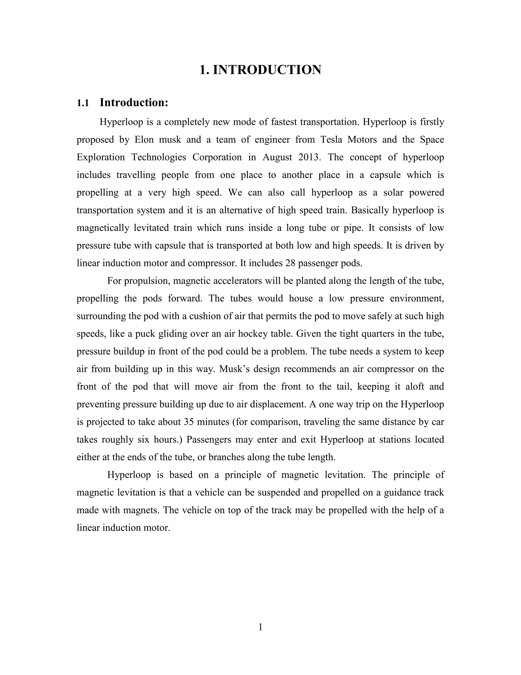 1
1. INTRODUCTION
1.1 Introduction:
Hyperloop is a completely new mode of fastest transportation. Hyperloop is firstly
proposed by Elon musk and a team of engineer from Tesla Motors and the Space
Exploration Technologies Corporation in August 2013. The concept of hyperloop
includes travelling people from one place to another place in a capsule which is
propelling at a very high speed. We can also call hyperloop as a solar powered
transportation system and it is an alternative of high speed train. Basically hyperloop is
magnetically levitated train which runs inside a long tube or pipe. It consists of low
pressure tube with capsule that is transported at both low and high speeds. It is driven by
linear induction motor and compressor. It includes 28 passenger pods.
For propulsion, magnetic accelerators will be planted along the length of the tube,
propelling the pods forward. The tubes would house a low pressure environment,
surrounding the pod with a cushion of air that permits the pod to move safely at such high
speeds, like a puck gliding over an air hockey table. Given the tight quarters in the tube,
pressure buildup in front of the pod could be a problem. The tube needs a system to keep
air from building up in this way. Musk’s design recommends an air compressor on the
front of the pod that will move air from the front to the tail, keeping it aloft and
preventing pressure building up due to air displacement. A one way trip on the Hyperloop
is projected to take about 35 minutes (for comparison, traveling the same distance by car
takes roughly six hours.) Passengers may enter and exit Hyperloop at stations located
either at the ends of the tube, or branches along the tube length.
Hyperloop is based on a principle of magnetic levitation. The principle of
magnetic levitation is that a vehicle can be suspended and propelled on a guidance track
made with magnets. The vehicle on top of the track may be propelled with the help of a
linear induction motor.
 