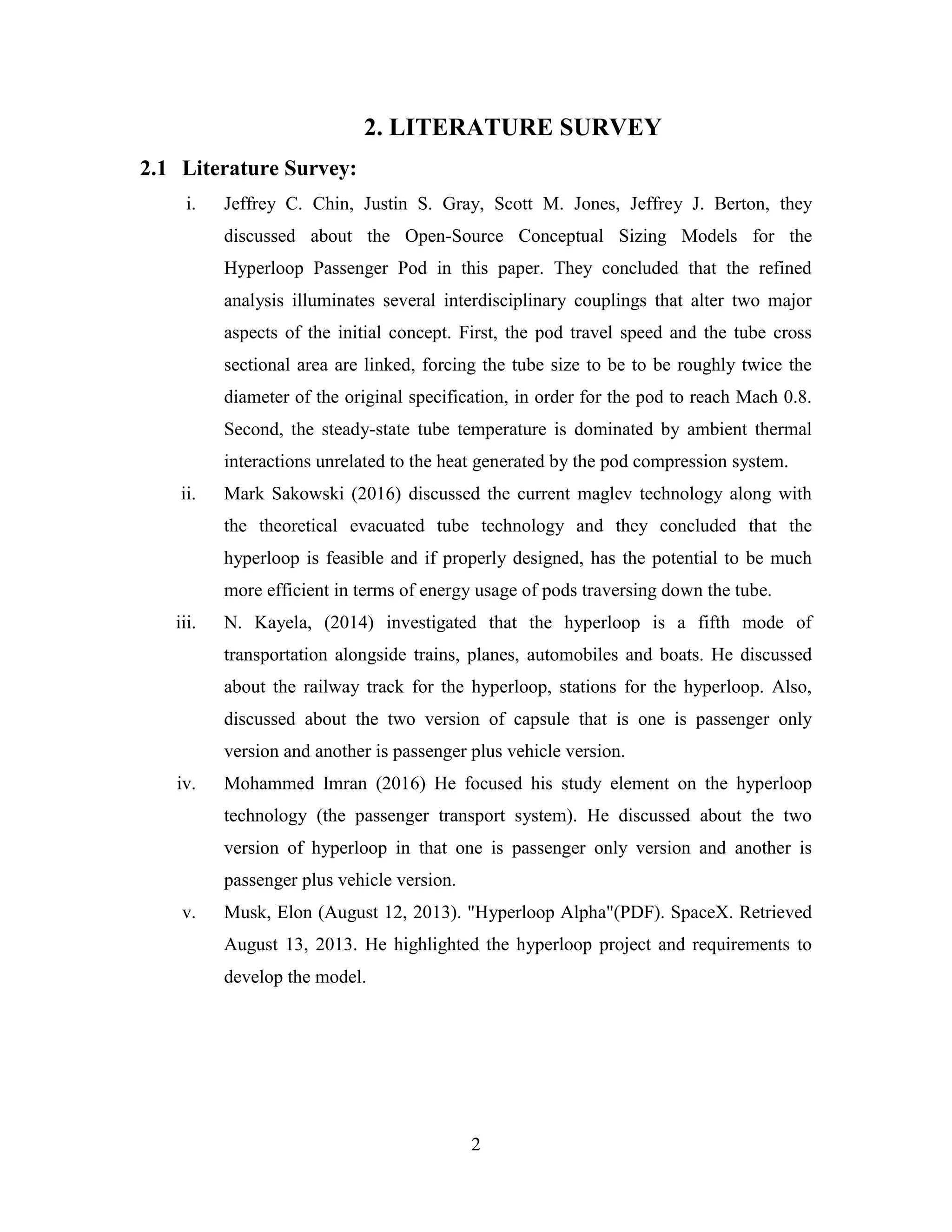 2
2. LITERATURE SURVEY
2.1 Literature Survey:
i. Jeffrey C. Chin, Justin S. Gray, Scott M. Jones, Jeffrey J. Berton, they
discussed about the Open-Source Conceptual Sizing Models for the
Hyperloop Passenger Pod in this paper. They concluded that the refined
analysis illuminates several interdisciplinary couplings that alter two major
aspects of the initial concept. First, the pod travel speed and the tube cross
sectional area are linked, forcing the tube size to be to be roughly twice the
diameter of the original specification, in order for the pod to reach Mach 0.8.
Second, the steady-state tube temperature is dominated by ambient thermal
interactions unrelated to the heat generated by the pod compression system.
ii. Mark Sakowski (2016) discussed the current maglev technology along with
the theoretical evacuated tube technology and they concluded that the
hyperloop is feasible and if properly designed, has the potential to be much
more efficient in terms of energy usage of pods traversing down the tube.
iii. N. Kayela, (2014) investigated that the hyperloop is a fifth mode of
transportation alongside trains, planes, automobiles and boats. He discussed
about the railway track for the hyperloop, stations for the hyperloop. Also,
discussed about the two version of capsule that is one is passenger only
version and another is passenger plus vehicle version.
iv. Mohammed Imran (2016) He focused his study element on the hyperloop
technology (the passenger transport system). He discussed about the two
version of hyperloop in that one is passenger only version and another is
passenger plus vehicle version.
v. Musk, Elon (August 12, 2013). "Hyperloop Alpha"(PDF). SpaceX. Retrieved
August 13, 2013. He highlighted the hyperloop project and requirements to
develop the model.
 
