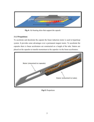 5
Fig-4: Air bearing skies that support the capsule
3.1.5 Propulsions:
To accelerate and decelerate the capsule the linear induction motor is used in hyperloop
system. It provides some advantages over a permanent magnet motor. To accelerate the
capsules there is linear accelerators are constructed on a length of the tube. Stators are
placed on the capsules to transfer momentum to the capsules via the linear accelerators.
Fig-5: Propulsion
 