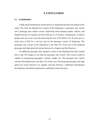 12
5. CONCLUSION
5.1 Conclusions:
A high speed transportation system known as Hyperloop has been developed in this
report. The work has detailed two versions of the Hyperloop: a passenger only version
and a passenger plus vehicle version. Hyperloop could transport people, vehicles, and
freight between Los Angeles and San Francisco in 35 minutes. Transporting 7.4 million
people each way every year and amortizing the cost of $6 billion over 20 years gives a
ticket price of $20 for a one-way trip for the passenger version of Hyperloop. The
passenger only version of the Hyperloop is less than 9% of the cost of the proposed
passenger only high speed rail system between Los Angeles and San Francisco.
An additional passenger plus transport version of the Hyperloop has been created
that is only 25% higher in cost than the passenger only version. This version would be
capable of transporting passengers, vehicles, freight, etc. The passenger plus vehicle
version of the Hyperloop is less than 11% of the cost of the proposed passenger only high
speed rail system between Los Angeles and San Francisco. Additional technological
developments and further optimization could likely reduce this price.
 