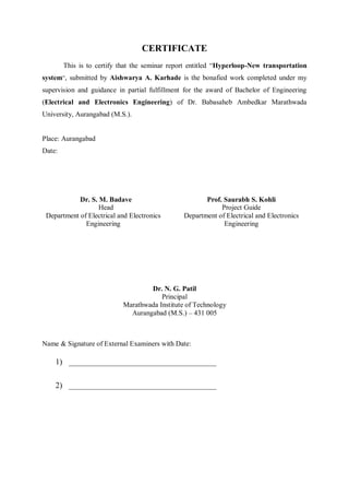 CERTIFICATE
This is to certify that the seminar report entitled “Hyperloop-New transportation
system”, submitted by Aishwarya A. Karhade is the bonafied work completed under my
supervision and guidance in partial fulfillment for the award of Bachelor of Engineering
(Electrical and Electronics Engineering) of Dr. Babasaheb Ambedkar Marathwada
University, Aurangabad (M.S.).
Place: Aurangabad
Date:
Dr. S. M. Badave
Head
Department of Electrical and Electronics
Engineering
Prof. Saurabh S. Kohli
Project Guide
Department of Electrical and Electronics
Engineering
Dr. N. G. Patil
Principal
Marathwada Institute of Technology
Aurangabad (M.S.) – 431 005
Name & Signature of External Examiners with Date:
1) ____________________________________
2) ____________________________________
 