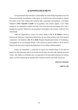 [i]
ACKNOWLEDGEMENT
It is my proud privilege and duty to acknowledge the kind of help and guidance received
from several people in preparation of this report. It would not have been possible to prepare
this report in this form without their valuable help, cooperation and guidance. I am highly
indebted to Prof. Saurabh S. Kohli, for his guidance and constant support. I can’t thank
enough for his tremendous support and help. I feel motivated and encouraged every time I
attended his meeting. Without his encouragement and guidance this seminar would not have
materialized.
I take this opportunity to convey our sincere thanks to Dr. S. M. Badave, Head of
Electrical & Electronics Engineering Department, for providing guidance and whole hearted
cooperation. I am thankful to Dr. N. G. Patil, Principal, Marathwada Institute of Technology,
Aurangabad for his encouraging attitude. I also extend my genuine thanks to all the staff of
Electrical & Electronics Engineering Department for providing valuable guidance.
Finally, yet importantly, I would like to express my heartfelt thanks to my beloved
parents for their blessings, and my all friends and all others for their help, backing and good
wishes. Also thanks to everybody who was important to the successful realization of seminar
report, as well as expressing my apology that I could not mention personally one by one.
Aishwarya Karhade
(Roll No. 68)
 