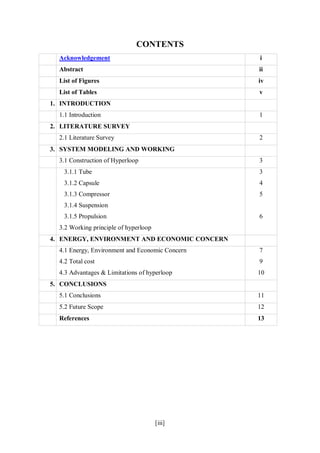 [iii]
CONTENTS
Acknowledgement i
Abstract ii
List of Figures iv
List of Tables v
1. INTRODUCTION
1.1 Introduction 1
2. LITERATURE SURVEY
2.1 Literature Survey 2
3. SYSTEM MODELING AND WORKING
3.1 Construction of Hyperloop 3
3.1.1 Tube
3.1.2 Capsule
3.1.3 Compressor
3.1.4 Suspension
3.1.5 Propulsion
3.2 Working principle of hyperloop
3
4
5
6
4. ENERGY, ENVIRONMENT AND ECONOMIC CONCERN
4.1 Energy, Environment and Economic Concern
4.2 Total cost
4.3 Advantages & Limitations of hyperloop
7
9
10
5. CONCLUSIONS
5.1 Conclusions 11
5.2 Future Scope 12
References 13
 