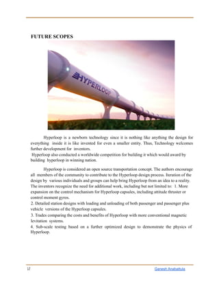 FUTURE SCOPES
Hyperloop is a newborn technology since it is nothing like anything the design for
everything inside it is like invented for even a smaller entity. Thus, Technology welcomes
further development for inventors.
Hyperloop also conducted a worldwide competition for building it which would award by
building hyperloop in winning nation.
Hyperloop is considered an open source transportation concept. The authors encourage
all members of the community to contribute to the Hyperloop design process. Iteration of the
design by various individuals and groups can help bring Hyperloop from an idea to a reality.
The inventors recognize the need for additional work, including but not limited to: 1. More
expansion on the control mechanism for Hyperloop capsules, including attitude thruster or
control moment gyros.
2. Detailed station designs with loading and unloading of both passenger and passenger plus
vehicle versions of the Hyperloop capsules.
3. Trades comparing the costs and benefits of Hyperloop with more conventional magnetic
levitation systems.
4. Sub-scale testing based on a further optimized design to demonstrate the physics of
Hyperloop.
12 Ganesh Anabattula
 