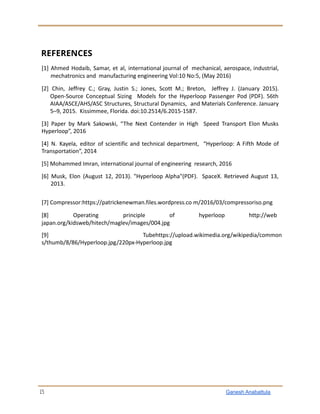 REFERENCES
[1] Ahmed Hodaib, Samar, et al, international journal of mechanical, aerospace, industrial,
mechatronics and manufacturing engineering Vol:10 No:5, (May 2016)
[2] Chin, Jeffrey C.; Gray, Justin S.; Jones, Scott M.; Breton, Jeffrey J. (January 2015).
Open-Source Conceptual Sizing Models for the Hyperloop Passenger Pod (PDF). 56th
AIAA/ASCE/AHS/ASC Structures, Structural Dynamics, and Materials Conference. January
5–9, 2015. Kissimmee, Florida. doi:10.2514/6.2015-1587.
[3] Paper by Mark Sakowski, “The Next Contender in High Speed Transport Elon Musks
Hyperloop”, 2016
[4] N. Kayela, editor of scientific and technical department, “Hyperloop: A Fifth Mode of
Transportation”, 2014
[5] Mohammed Imran, international journal of engineering research, 2016
[6] Musk, Elon (August 12, 2013). "Hyperloop Alpha"(PDF). SpaceX. Retrieved August 13,
2013.
[7] Compressor:https://patrickenewman.files.wordpress.co m/2016/03/compressoriso.png
[8] Operating principle of hyperloop http://web
japan.org/kidsweb/hitech/maglev/images/004.jpg
[9] Tubehttps://upload.wikimedia.org/wikipedia/common
s/thumb/8/86/Hyperloop.jpg/220px-Hyperloop.jpg
15 Ganesh Anabattula
 