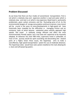 Problem Discussed
As we know that there are four modes of conventional transportation. First is
rail which is relatively slow and expensive another is road and water which is
relatively slow and next is air which is too expensive. Road travel is particularly
problematic, given carbon emissions and the fluctuating price of oil. As the
environmental dangers of energy consumption continue to worsen, mass transit
will be crucial in the years to come.Developments in high-speed rail have
historically been impeded by the difficulties in managing friction and air
resistance, both of which become substantial when vehicles approach high
speeds. Rail travel is relatively energy efficient and offers the most
environmentally friendly option, but is too slow and expensive to be massively
adopted. At distances less than 900 miles, supersonic travel is unfeasible, as
most of the journey would be spent ascending and descending (the slowest
parts of a flight.) Given these issues, the Hyperloop aims to make a
cost-effective, high speed transportation system for use at moderate distances.
The Hyperloop tubes would have solar panels installed on the roof, allowing for
a clean and self-powering system.
3 Ganesh Anabattula
 